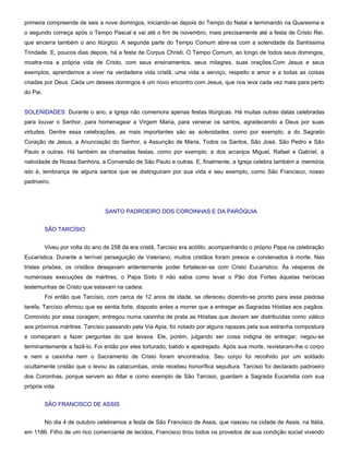 primeira compreende de seis a nove domingos, iniciando-se depois do Tempo do Natal e terminando na Quaresma e
o segundo começa após o Tempo Pascal e vai até o fim de novembro, mais precisamente até a festa de Cristo Rei,
que encerra também o ano litúrgico. A segunda parte do Tempo Comum abre-se com a solenidade da Santíssima
Trindade. E, poucos dias depois, há a festa de Corpus Christi. O Tempo Comum, ao longo de todos seus domingos,
mostra-nos a própria vida de Cristo, com seus ensinamentos, seus milagres, suas orações.Com Jesus e seus
exemplos, aprendemos a viver na verdadeira vida cristã, uma vida a serviço, respeito e amor e a todas as coisas
criadas por Deus. Cada um desses domingos é um novo encontro com Jesus, que nos leva cada vez mais para perto
do Pai.


SOLENIDADES: Durante o ano, a Igreja não comemora apenas festas litúrgicas. Há muitas outras datas celebradas
para louvar o Senhor, para homenagear a Virgem Maria, para venerar os santos, agradecendo a Deus por suas
virtudes. Dentre essa celebrações, as mais importantes são as solenidades, como por exemplo, a do Sagrado
Coração de Jesus, a Anunciação do Senhor, a Assunção de Maria, Todos os Santos, São José, São Pedro e São
Paulo e outras. Há também as chamadas festas, como por exemplo, a dos arcanjos Miguel, Rafael e Gabriel, a
natividade de Nossa Senhora, a Conversão de São Paulo e outras. E, finalmente, a Igreja celebra também a memória,
isto é, lembrança de alguns santos que se distinguiram por sua vida e seu exemplo, como São Francisco, nosso
padroeiro.




                                 SANTO PADROEIRO DOS COROINHAS E DA PARÓQUIA


          SÃO TARCÍSIO


          Viveu por volta do ano de 258 da era cristã, Tarcísio era acólito, acompanhando o próprio Papa na celebração
Eucarística. Durante a terrível perseguição de Valeriano, muitos cristãos foram presos e condenados à morte. Nas
tristes prisões, os cristãos desejavam ardentemente poder fortalecer-se com Cristo Eucarístico. Às vésperas de
numerosas execuções de mártires, o Papa Sixto II não sabia como levar o Pão dos Fortes àquelas heróicas
testemunhas de Cristo que estavam na cadeia.
          Foi então que Tarcísio, com cerca de 12 anos de idade, se ofereceu dizendo-se pronto para essa piedosa
tarefa, Tarcísio afirmou que se sentia forte, disposto antes a morrer que a entregar as Sagradas Hóstias aos pagãos.
Comovido por essa coragem, entregou numa caixinha de prata as Hóstias que deviam ser distribuídas como viático
aos próximos mártires. Tarcísio passando pela Via Apia, foi notado por alguns rapazes pela sua estranha compostura
e começaram a fazer perguntas do que levava. Ele, porém, julgando ser coisa indigna de entregar, negou-se
terminantemente a fazê-lo. Foi então por eles torturado, batido e apedrejado. Após sua morte, revistaram-lhe o corpo
e nem a caixinha nem o Sacramento de Cristo foram encontrados. Seu corpo foi recolhido por um soldado
ocultamente cristão que o levou ás catacumbas, onde recebeu honorífica sepultura. Tarcisio foi declarado padroeiro
dos Coroinhas, porque servem ao Altar e como exemplo de São Tarcisio, guardam a Sagrada Eucaristia com sua
própria vida.


          SÃO FRANCISCO DE ASSIS


          No dia 4 de outubro celebramos a festa de São Francisco de Assis, que nasceu na cidade de Assis, na Itália,
em 1186. Filho de um rico comerciante de tecidos, Francisco tirou todos os proveitos de sua condição social vivendo
 