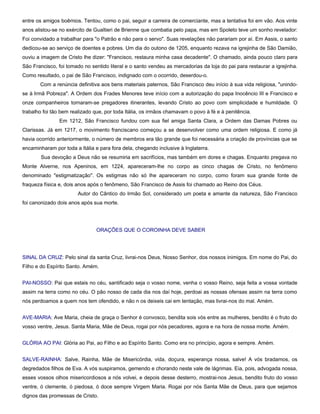 entre os amigos boêmios. Tentou, como o pai, seguir a carreira de comerciante, mas a tentativa foi em vão. Aos vinte
anos alistou-se no exército de Gualtieri de Brienne que combatia pelo papa, mas em Spoleto teve um sonho revelador:
Foi convidado a trabalhar para "o Patrão e não para o servo". Suas revelações não parariam por aí. Em Assis, o santo
dedicou-se ao serviço de doentes e pobres. Um dia do outono de 1205, enquanto rezava na igrejinha de São Damião,
ouviu a imagem de Cristo lhe dizer: "Francisco, restaura minha casa decadente". O chamado, ainda pouco claro para
São Francisco, foi tomado no sentido literal e o santo vendeu as mercadorias da loja do pai para restaurar a igrejinha.
Como resultado, o pai de São Francisco, indignado com o ocorrido, deserdou-o.
       Com a renúncia definitiva aos bens materiais paternos, São Francisco deu início à sua vida religiosa, "unindo-
se à Irmã Pobreza". A Ordem dos Frades Menores teve início com a autorização do papa Inocêncio III e Francisco e
onze companheiros tornaram-se pregadores itinerantes, levando Cristo ao povo com simplicidade e humildade. O
trabalho foi tão bem realizado que, por toda Itália, os irmãos chamavam o povo à fé e à penitência.
                Em 1212, São Francisco fundou com sua fiel amiga Santa Clara, a Ordem das Damas Pobres ou
Clarissas. Já em 1217, o movimento franciscano começou a se desenvolver como uma ordem religiosa. E como já
havia ocorrido anteriormente, o número de membros era tão grande que foi necessária a criação de províncias que se
encaminharam por toda a Itália e para fora dela, chegando inclusive à Inglaterra.
        Sua devoção a Deus não se resumiria em sacrifícios, mas também em dores e chagas. Enquanto pregava no
Monte Alverne, nos Apeninos, em 1224, apareceram-lhe no corpo as cinco chagas de Cristo, no fenômeno
denominado "estigmatização". Os estigmas não só lhe apareceram no corpo, como foram sua grande fonte de
fraqueza física e, dois anos após o fenômeno, São Francisco de Assis foi chamado ao Reino dos Céus.
                        Autor do Cântico do Irmão Sol, considerado um poeta e amante da natureza, São Francisco
foi canonizado dois anos após sua morte.




                                ORAÇÕES QUE O COROINHA DEVE SABER




SINAL DA CRUZ: Pelo sinal da santa Cruz, livrai-nos Deus, Nosso Senhor, dos nossos inimigos. Em nome do Pai, do
Filho e do Espírito Santo. Amém.


PAI-NOSSO: Pai que estais no céu, santificado seja o vosso nome, venha o vosso Reino, seja feita a vossa vontade
assim na terra como no céu. O pão nosso de cada dia nos daí hoje, perdoai as nossas ofensas assim na terra como
nós perdoamos a quem nos tem ofendido, e não n os deixeis cai em tentação, mas livrai-nos do mal. Amém.


AVE-MARIA: Ave Maria, cheia de graça o Senhor é convosco, bendita sois vós entre as mulheres, bendito é o fruto do
vosso ventre, Jesus. Santa Maria, Mãe de Deus, rogai por nós pecadores, agora e na hora de nossa morte. Amém.


GLÓRIA AO PAI: Glória ao Pai, ao Filho e ao Espírito Santo. Como era no princípio, agora e sempre. Amém.


SALVE-RAINHA: Salve, Rainha, Mãe de Misericórdia, vida, doçura, esperança nossa, salve! A vós bradamos, os
degredados filhos de Eva. A vós suspiramos, gemendo e chorando neste vale de lágrimas. Eia, pois, advogada nossa,
esses vossos olhos misericordiosos a nós volvei, e depois desse desterro, mostrai-nos Jesus, bendito fruto do vosso
ventre, ó clemente, ó piedosa, ó doce sempre Virgem Maria. Rogai por nós Santa Mãe de Deus, para que sejamos
dignos das promessas de Cristo.
 