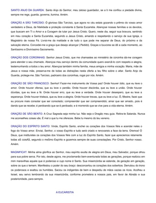 SANTO ANJO DA GUARDA: Santo Anjo do Senhor, meu zeloso guardador, se a ti me confiou a piedade divina,
sempre me rege, guarda, governa, ilumina. Amém.


ORAÇÃO A SÃO TARCÍSIO: Ó glorioso São Tarcísio, que agora no céu estais gozando o prêmio do vosso amor
verdadeiro a Deus, de fidelidade e proteção constante à Santa Eucaristia. Abençoai nossas famílias e os devotos,
que buscam em Ti o Amor e a Coragem de lutar por Jesus Cristo. Quero, neste dia, seguir sua bravura, sentindo
em meu coração a Santa Eucaristia, seguindo a Jesus Cristo, amando e respeitando o serviço de sua Igreja, o
Magistério de nossa Fé. Livrai-me da maldade e de tudo o que pode me separar de Deus, do próximo e da
salvação eterna. Concedei-me a graça que desejo alcançar ( Pedido). Graças e louvores se dê a cada momento, ao
Santíssimo e Diviníssimo Sacramento.


ORAÇÃO DOS COROINHAS: Senhor Jesus Cristo, que me chamastes ao ministério de coroinha dá-me coragem
para atender o seu chamado. Abençoa meu serviço dentro da comunidade quero exercê-lo com respeito e alegria,
testemunhando a todos o teu amor. Abençoa também minha família, meus amigos e minha vocação. Maria, mãe de
Jesus e nossa mãe, preserva-me de todas as distrações nesta oferta a teu filho sobre o altar. Santo Anjo da
Guarda, protege-me. São Tarcísio, padroeiro dos coroinhas, rogai por nós. Amém.


ORAÇÃO DE SÃO FRANCISCO: Senhor! Fazei-me instrumento de Vossa paz! Onde houver ódio, que eu leve o
amor. Onde houver ofensa, que eu leve o perdão. Onde houver discórdia, que eu leve a união. Onde houver
dúvidas, que eu leve a fé. Onde houver erro, que eu leve a verdade. Onde houver desespero, que eu leve a
esperança. Onde houver tristeza, que eu leve a alegria. Onde houver trevas, que eu leve a luz. Ó, Mestre, fazei que
eu procure mais consolar que ser consolado; compreender que ser compreendido; amar que ser amado...pois é
dando que se recebe; é perdoando que se é perdoado; e é morrendo que se vive para a vida eterna. Amém.


ORAÇÃO DE SÃO BENTO: A Cruz Sagrada seja minha luz. Não seja o Dragão meu guia. Retira-te Satanás. Nunca
me aconselhes coisas vãs. É mal o que tu me ofereces. Bebe tu mesmo do teu veneno.


ORAÇÃO DO ESPÍRITO SANTO: Vinde, Espírito Santo, enchei os corações dos Vossos fiéis e acendei neles o
fogo do Vosso amor. Enviai, Senhor, o vosso Espírito e tudo será criado e renovareis a face da terra. Oremos! Ó
Deus, que instituístes os corações dos Vossos fiéis com a luz do Espírito Santo, fazei que apreciemos retamente
todas aS coisAS, segundo o meSmo Espírito e gozemos sempre de suas consolações. Por Cristo, Senhor nosso.
Amém.


MAGNIFICAT: Minha alma glorifica ao Senhor, meu espírito exulta de alegria em Deus, meu Salvador, porque olhou
para sua pobre serva. Por isto, desde agora, me proclamarão bem-aventurada todas as gerações, porque realizou em
mim maravilhas aquele que é poderoso e cujo nome é Santo. Sua misericórdia se estende, de geração em geração,
sobre os que o temem. Manifestou o poder do seu braço: desconcertou os corações dos soberbos. Derrubou do trono
os poderosos e exaltou os humildes. Saciou os indigentes de bem e despediu de mãos vazias os ricos. Acolheu a
Israel, seu servo lembrando da sua misericórdia, conforme prometera a nossos pais, em favor de Abraão e sua
posterioridade, para sempre.




                                       A EUCARISTIA
 