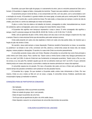 Eucaristia, que quer dizer ação de graças, é o sacramento do amor, pois é o encontro pessoal de Cisto com o
homem. A Eucaristia é o ágape (a festa, o banquete) da memória: “Façam isso para celebrar a minha memória”.
        É sacramento porque é sinal de Deus, e nos compromete com Ele, com seu plano, com a comunidade e com
a recriação do mundo. A Eucaristia é o grande mistério da nossa igreja, só aceito pelo povo crente pela fé. Eucaristia
é mistério da fé. É o ponto alto, o ponto central da missa. Por esta razão, a missa deve ser sempre o centro da vida do
cristão, pois Cristo é o centro da celebração da missa na Eucaristia.
        O pão e o vinho, fruto da videira e do trabalho do homem, consagrados no altar, transubstanciam-se, trocam
de substancia, após a consagração, para corpo e sangue de nosso Senhor Jesus Cristo.
        A Eucaristia não significa nem tampouco representa o corpo e Jesus. O vinho consagrado não significa o
sangue, mas É o precioso sangue de Cristo.(Mt 26, 26-29; Mc 14,22s; Lc 22,14-30; ICor 11,23-29)
        Então, sob as aparecias de pão e vinho, temos Jesus com seu corp e com seu sangue a espera de nós, hoje
e sempre. Essa é a mais amorosa forma que ele escolheu para estar sempre conosco
        Cristo está presente em cada uma das espécies e inteiro em cada uma das partes delas, de maneira que a
fração do pão não divide o Cristo.
        No sacrário, Jesus está sempre a nossa disposição. Podemos recebê-lo fisicamente na missa, na eucaristia,
ou podemos ir ao templo e orar a Ele, conversar com Ele, adorá-Lo, contar-Lhes coisas de nossa vida, de nossas
alegrias, nossos projetos e decepções. O sacrário é a casa onde Cristo se encontra pessoalmente.
        A comunhão aumente nossa união com Cristo. Receber a Eucaristia na comunhão traz como fruto principal a
união íntima com Cristo Jesus. Pois o senhor diz: “Quem come a minha Carne e bebe meu Sangue permanece em
mim e eu nele” (Jo 6,56). A vida em Cristo tem seu fundamento no banquete eucarístico: “Assim como o Pai, eu vive,
me enviou e eu vivo pelo Pai, também aquele que de mim se alimenta viverá por mim” (Jo 6,57). O que o alimento
mterial produz em nossa vida corporal, a comunhão o realiza de maneira admirável em nossa vida espiritual.
        A comunhão separa-nos do pecado. Por isso a Eucaristia não pode unir-nos a Cristo sem purificar-nos ao
mesmo tempo dos pecados cometidos e sem preservar-nos dos pecados futuros.
        A Eucaristia faz a Igreja. Os que recebem a Eucaristia estão unidos mais intimamente a Cristo. Por isso
mesmo, Cristo os une a todos os fiéis em um só corpo, a Igreja. A comunhão renova, fortalece, aprofunda esta
incorporação à Igreja, já realizada no batismo.


CONDIÇÕES PARA SE PARTICIPAR DA COMUNHÃO


        - Ser batizado;
        - Ter-se preparado e feito sua primeira eucaristia;
        - Estar em estado de graça, isto é, sem pecado;
        - Estar em jejum eucarístico de uma hora;
        - Ter fé que sob as aparências do pão e do vinho estão Jesus;
        - Estar disposto a assumir os compromissos de comunhão decorrentes da eucaristia.




                                O MILAGRA EUCARÍSTICO DE LANCIANO
 