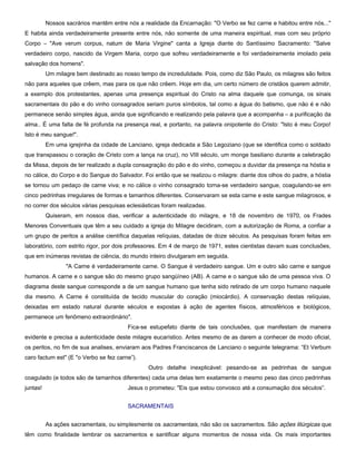 Nossos sacrários mantêm entre nós a realidade da Encarnação: "O Verbo se fez carne e habitou entre nós..."
E habita ainda verdadeiramente presente entre nós, não somente de uma maneira espiritual, mas com seu próprio
Corpo – "Ave verum corpus, natum de Maria Virgine" canta a Igreja diante do Santíssimo Sacramento: "Salve
verdadeiro corpo, nascido da Virgem Maria, corpo que sofreu verdadeiramente e foi verdadeiramente imolado pela
salvação dos homens".
          Um milagre bem destinado ao nosso tempo de incredulidade. Pois, como diz São Paulo, os milagres são feitos
não para aqueles que crêem, mas para os que não crêem. Hoje em dia, um certo número de cristãos querem admitir,
a exemplo dos protestantes, apenas uma presença espiritual do Cristo na alma daquele que comunga, os sinais
sacramentais do pão e do vinho consagrados seriam puros símbolos, tal como a água do batismo, que não é e não
permanece senão simples água, ainda que significando e realizando pela palavra que a acompanha – a purificação da
alma.. É uma falta de fé profunda na presença real, e portanto, na palavra onipotente do Cristo: "Isto é meu Corpo!
Isto é meu sangue!".
          Em uma igrejinha da cidade de Lanciano, igreja dedicada a São Legoziano (que se identifica como o soldado
que transpassou o coração de Cristo com a lança na cruz), no VIII século, um monge basiliano durante a celebração
da Missa, depois de ter realizado a dupla consagração do pão e do vinho, começou a duvidar da presença na hóstia e
no cálice, do Corpo e do Sangue do Salvador. Foi então que se realizou o milagre: diante dos olhos do padre, a hóstia
se tornou um pedaço de carne viva; e no cálice o vinho consagrado torna-se verdadeiro sangue, coagulando-se em
cinco pedrinhas irregulares de formas e tamanhos diferentes. Conservaram se esta carne e este sangue milagrosos, e
no correr dos séculos várias pesquisas eclesiásticas foram realizadas.
          Quiseram, em nossos dias, verificar a autenticidade do milagre, e 18 de novembro de 1970, os Frades
Menores Conventuais que têm a seu cuidado a igreja do Milagre decidiram, com a autorização de Roma, a confiar a
um grupo de peritos a análise científica daquelas relíquias, datadas de doze séculos. As pesquisas foram feitas em
laboratório, com estrito rigor, por dois professores. Em 4 de março de 1971, estes cientistas davam suas conclusões,
que em inúmeras revistas de ciência, do mundo inteiro divulgaram em seguida.
                 "A Carne é verdadeiramente carne. O Sangue é verdadeiro sangue. Um e outro são carne e sangue
humanos. A carne e o sangue são do mesmo grupo sangüíneo (AB). A carne e o sangue são de uma pessoa viva. O
diagrama deste sangue corresponde a de um sangue humano que tenha sido retirado de um corpo humano naquele
dia mesmo. A Carne é constituída de tecido muscular do coração (miocárdio). A conservação destas relíquias,
deixadas em estado natural durante séculos e expostas à ação de agentes físicos, atmosféricos e biológicos,
permanece um fenômeno extraordinário".
                                        Fica-se estupefato diante de tais conclusões, que manifestam de maneira
evidente e precisa a autenticidade deste milagre eucarístico. Antes mesmo de as darem a conhecer de modo oficial,
os peritos, no fim de sua analises, enviaram aos Padres Franciscanos de Lanciano o seguinte telegrama: “Et Verbum
caro factum est" (E "o Verbo se fez carne”).
                                                Outro detalhe inexplicável: pesando-se as pedrinhas de sangue
coagulado (e todos são de tamanhos diferentes) cada uma delas tem exatamente o mesmo peso das cinco pedrinhas
juntas!                                 Jesus o prometeu: "Eis que estou convosco até a consumação dos séculos”.


                                        SACRAMENTAIS


          As ações sacramentais, ou simplesmente os sacramentais, não são os sacramentos. São ações litúrgicas que
têm como finalidade lembrar os sacramentos e santificar alguns momentos de nossa vida. Os mais importantes
 