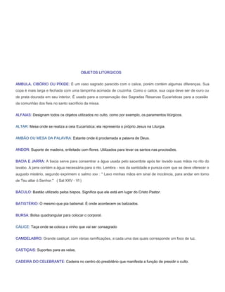 OBJETOS LITÚRGICOS


AMBULA, CIBÓRIO OU PÍXIDE: É um vaso sagrado parecido com o calice, porém contém algumas diferenças. Sua
copa é mais larga e fechada com uma tampinha acimada de cruzinha. Como o calice, sua copa deve ser de ouro ou
de prata dourada em seu interior. É usado para a conservação das Sagradas Resarvas Eucarísticas para a ocasião
da comunhão dos fieis no santo sacrificio da missa.


ALFAIAS: Designam todos os objetos utilizados no culto, como por exemplo, os paramentos litúrgicos.


ALTAR: Mesa onde se realiza a ceia Eucarística; ela representa o próprio Jesus na Liturgia.


AMBÃO OU MESA DA PALAVRA: Estante onde é proclamada a palavra de Deus.


ANDOR: Suporte de madeira, enfeitado com flores. Utilizados para levar os santos nas procissões.


BACIA E JARRA: A bacia serve para consentrar a água usada pelo sacerdote após ter lavado suas mãos no rito do
lavabo. A jarra contém a água necessária para o rito. Lembra - nos da santidade e pureza com que se deve oferecer o
augusto mistério, segundo exprimem o salmo xxv : " Lavo minhas mãos em sinal de inocência, para andar em torno
de Teu altar ó Senhor." ( Sal XXV - VI )


BÁCULO: Bastão utilizado pelos bispos. Significa que ele está em lugar do Cristo Pastor.


BATISTÉRIO: O mesmo que pia batismal. É onde acontecem os batizados.


BURSA: Bolsa quadrangular para colocar o corporal.


CÁLICE: Taça onde se coloca o vinho que vai ser consagrado


CAMDELABRO: Grande castiçal, com várias ramificações, a cada uma das quais corresponde um foco de luz.


CASTIÇAIS: Suportes para as velas.


CADEIRA DO CELEBRANTE: Cadeira no centro do presbitério que manifesta a função de presidir o culto.
 