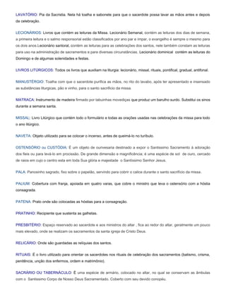 LAVATÓRIO: Pia da Sacristia. Nela há toalha e sabonete para que o sacerdote possa lavar as mãos antes e depois
da celebração.


LECIONÁRIOS: Livros que contém as leituras da Missa. Lecionário Semanal, contém as leituras dos dias de semana,
a primeira leitura e o salmo responsorial estão classificados por ano par e ímpar, o evangelho é sempre o mesmo para
os dois anos.Lecionário santoral, contém as leituras para as celebrações dos santos, nele também constam as leituras
para uso na administração de sacramentos e para diversas circunstâncias. Lecionário dominical contém as leituras do
Domingo e de algumas solenidades e festas.


LIVROS LITÚRGICOS: Todos os livros que auxiliam na liturgia: lecionário, missal, rituais, pontifical, gradual, antifonal.


MANUSTÉRGIO: Toalha com que o sacerdote purifica as mãos, no rito do lavabo, após ter apresentado e insensado
as substâncias liturgicas, pão e vinho, para o santo sacrificio da missa.


MATRACA: Instrumento de madeira firmado por tabuinhas movediças que produz um barulho surdo. Substitui os sinos
durante a semana santa.


MISSAL: Livro Litúrgico que contém todo o formulário e todas as orações usadas nas celebrações da missa para todo
o ano litúrgico.


NAVETA: Objeto utilizado para se colocar o incenso, antes de queimá-lo no turíbulo.


OSTENSÓRIO ou CUSTÓDIA: É um objeto de ourivesaria destinado a expor o Santissimo Sacramento à adoração
dos fieis ou para levá-lo em procissão. De grande dimensão e magnificência; é uma espécie de sol de ouro, cercado
de raios em cujo o centro esta em toda Sua glória e majestade o Santíssimo Senhor Jesus.


PALA: Panosinho sagrado, fixo sobre o papelão, servindo para cobrir o calice durante o santo sacrifício da missa.


PALIUM: Cobertura com franja, apoiada em quatro varas, que cobre o ministro que leva o ostensório com a hóstia
consagrada.


PATENA: Prato onde são colocadas as hóstias para a consagração.


PRATINHO: Recipiente que sustenta as galhetas.


PRESBITÉRIO: Espaço reservado ao sacerdote e aos ministros do altar , fica ao redor do altar, geralmente um pouco
mais elevado, onde se realizam os sacramentos da santa igreja de Cristo Deus.


RELICÁRIO: Onde são guardadas as relíquias dos santos.


RITUAIS: É o livro utilizado para orientar os sacerdotes nos rituais de celebração dos sacramentos (batismo, crisma,
penitência, unção dos enfermos, ordem e matrimônio).


SACRÁRIO OU TABERNÁCULO: È uma espécie de armário, colocado no altar, no qual se conservam as âmbulas
com o Santissimo Corpo de Nosso Deus Sacramentado. Coberto com seu devido conopéu.
 