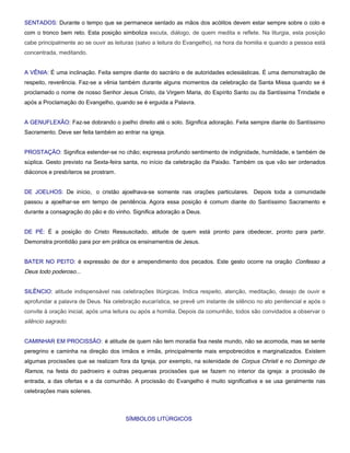 SENTADOS: Durante o tempo que se permanece sentado as mãos dos acólitos devem estar sempre sobre o colo e
com o tronco bem reto. Esta posição simboliza escuta, diálogo, de quem medita e reflete. Na liturgia, esta posição
cabe principalmente ao se ouvir as leituras (salvo a leitura do Evangelho), na hora da homilia e quando a pessoa está
concentrada, meditando.


A VÊNIA: É uma inclinação. Feita sempre diante do sacrário e de autoridades eclesiásticas. É uma demonstração de
respeito, reverência. Faz-se a vênia também durante alguns momentos da celebração da Santa Missa quando se é
proclamado o nome de nosso Senhor Jesus Cristo, da Virgem Maria, do Espírito Santo ou da Santíssima Trindade e
após a Proclamação do Evangelho, quando se é erguida a Palavra.


A GENUFLEXÃO: Faz-se dobrando o joelho direito até o solo. Significa adoração. Feita sempre diante do Santíssimo
Sacramento. Deve ser feita também ao entrar na igreja.


PROSTAÇÃO: Significa estender-se no chão; expressa profundo sentimento de indignidade, humildade, e também de
súplica. Gesto previsto na Sexta-feira santa, no início da celebração da Paixão. Também os que vão ser ordenados
diáconos e presbíteros se prostram.


DE JOELHOS: De início, o cristão ajoelhava-se somente nas orações particulares. Depois toda a comunidade
passou a ajoelhar-se em tempo de penitência. Agora essa posição é comum diante do Santíssimo Sacramento e
durante a consagração do pão e do vinho. Significa adoração a Deus.


DE PÉ: É a posição do Cristo Ressuscitado, atitude de quem está pronto para obedecer, pronto para partir.
Demonstra prontidão para por em prática os ensinamentos de Jesus.


BATER NO PEITO: é expressão de dor e arrependimento dos pecados. Este gesto ocorre na oração Confesso a
Deus todo poderoso...


SILÊNCIO: atitude indispensável nas celebrações litúrgicas. Indica respeito, atenção, meditação, desejo de ouvir e
aprofundar a palavra de Deus. Na celebração eucarística, se prevê um instante de silêncio no ato penitencial e após o
convite à oração inicial, após uma leitura ou após a homilia. Depois da comunhão, todos são convidados a observar o
silêncio sagrado.


CAMINHAR EM PROCISSÃO: é atitude de quem não tem moradia fixa neste mundo, não se acomoda, mas se sente
peregrino e caminha na direção dos irmãos e irmãs, principalmente mais empobrecidos e marginalizados. Existem
algumas procissões que se realizam fora da Igreja, por exemplo, na solenidade de Corpus Christi e no Domingo de
Ramos, na festa do padroeiro e outras pequenas procissões que se fazem no interior da igreja: a procissão de
entrada, a das ofertas e a da comunhão. A procissão do Evangelho é muito significativa e se usa geralmente nas
celebrações mais solenes.



                                       SÍMBOLOS LITÚRGICOS
 