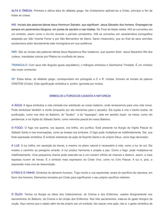 ALFA E ÔMEGA: Primeira e última letra do alfabeto grego. No Cristianismo aplicam-se a Cristo, princípio e fim de
todas as coisas.


IHS: Iniciais das palavras latinas Iesus Hominum Salvator, que significam: Jesus Salvador dos homens. Empregam-se
sempre em paramentos litúrgicos, em portas de sacrário e nas hóstias. No Final da Idade média, IHS se converteu em
um símbolo, assim como o chi-rho durante o período constantino. IHS se converteu em característica iconográfica
adaptada por São Vicente Ferrer e por São Bernardino de Siena, Santo missionário, que ao final de seus sermões
acostumava exibir devotamente este monograma em sua audiência.


INRI: São as iniciais das palavras latinas Iesus Nazarenus Rex Iudaerum, que querem dizer: Jesus Nazareno Rei dos
Judeus, mandadas colocar por Pilatos na crucifixão de Jesus.


TRIANGULO: Com seus três ângulos iguais (equilátero), o triângulo simboliza a Santíssima Trindade. É um símbolo
não muito conhecido.


XP: Estas letras, do alfabeto grego, correspondem em português a C e R. Unidas, formam as iniciais da palavra
CRISTÓS (Cristo). Esta significação simbólica é, porém, ignorada por muitos.



                               SÍMBOLOS LITÚRGICOS LIGADOS A NATUREZA


A ÁGUA: A água simboliza a vida (remete-nos sobretudo ao nosso batismo, onde renascemos para uma vida nova).
Pode simbolizar também a morte (enquanto por ela morremos para o pecado). Ela supõe e cria o banho lustral, de
purificação, como nos ritos do Batismo, do "lavabo" e do "asperges", este em sentido duplo: na missa, como rito
penitencial, e na Vigília do Sábado Santo, como memória pascal de nosso Batismo.


O FOGO: O fogo ora queima, ora aquece, ora brilha, ora purifica. Está presente na liturgia da Vigília Pascal do
Sábado Santo e nas incensações, como as brasas nos turíbulos. O fogo pode multiplicar-se indefinidamente. Daí, sua
forte expressão simbólica. É símbolo sobretudo da ação do Espírito Santo e do próprio Deus, como fogo devorador.


A LUZ: A luz brilha, em oposição às trevas, e mesmo no plano natural é necessária à vida, como a luz do sol. Ela
mostra o caminho ao peregrino errante. A luz produz harmonia e projeta a paz. Como o fogo, pode multiplicar-se
indefinidamente. Uma pequenina chama pode estender-se a um número infinito de chamas e destruir, assim, a mais
espessa nuvem de trevas. É o símbolo mais expressivo do Cristo Vivo, como no Círio Pascal. A luz e, pois, a
expressão mais viva da ressurreição.


O PÃO E O VINHO: Símbolos do alimento humano. Trigo moído e uva espremida, sinais do sacrifício da natureza, em
favor dos homens. Elementos tomados por Cristo para significarem o seu próprio sacrifício redentor.




O ÓLEO: Temos na liturgia os óleos dos Catecúmenos, do Crisma e dos Enfermos, usados liturgicamente nos
sacramentos do Batismo, da Crisma e da Unção dos Enfermos. Nos três sacramentos, trata-se do gesto litúrgico da
unção. Aqui vemos que o objeto além de ele próprio ser um símbolo, faz nascer uma ação, isto é, o gesto simbólico de
 
