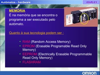 Autómatos - hardware
MEMÓRIA
É na memória que se encontra o
programa a ser executado pelo
autómato.
Quanto à sua tecnologia podem ser :
• RAM (Random Access Memory)
• EPROM (Erasable Programable Read Only
Memory)
• EEPROM (Electrically Erasable Programmable
Read Only Memory)
• FLASHRAM
 