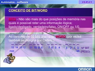 Autómatos - software
CONCEITO DE BIT/WORD
BITSBITS - Não são mais do que posições de memória nas
quais é possível reter uma informação lógica;
ligado/desligado, verdadeiro/falso, ON/OFF ou 1/0.
Ao conjunto de 16 bits chama-se WORDWORD (por vezes
também se designa por CANAL).
Nº BIT
(PESO)
15 14 13 12 11 10 9 8 7 6 5 4 3 2 1 0
msb lsb
 