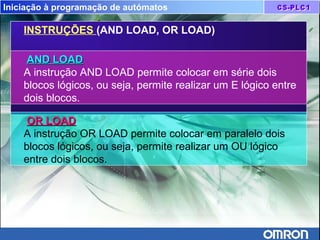 Iniciação à programação de autómatos
INSTRUÇÕES (AND LOAD, OR LOAD)
OR LOADOR LOAD
A instrução OR LOAD permite colocar em paralelo dois
blocos lógicos, ou seja, permite realizar um OU lógico
entre dois blocos.
AND LOADAND LOAD
A instrução AND LOAD permite colocar em série dois
blocos lógicos, ou seja, permite realizar um E lógico entre
dois blocos.
 