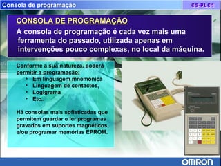 Consola de programação
CONSOLA DE PROGRAMAÇÃO
A consola de programação é cada vez mais uma
ferramenta do passado, utilizada apenas em
intervenções pouco complexas, no local da máquina.
Conforme a sua natureza, poderá
permitir a programação:
• Em linguagem mnemónica
• Linguagem de contactos,
• Logigrama
• Etc..
Há consolas mais sofisticadas que
permitem guardar e ler programas
gravados em suportes magnéticos,
e/ou programar memórias EPROM.
 