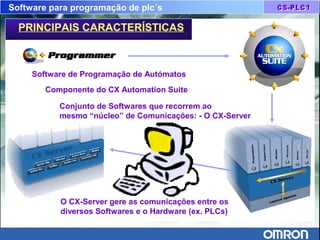 Software para programação de plc´s
Software de Programação de Autómatos
Componente do CX Automation Suite
Conjunto de Softwares que recorrem ao
mesmo “núcleo” de Comunicações: - O CX-Server
O CX-Server gere as comunicações entre os
diversos Softwares e o Hardware (ex. PLCs)
PRINCIPAIS CARACTERÍSTICAS
 