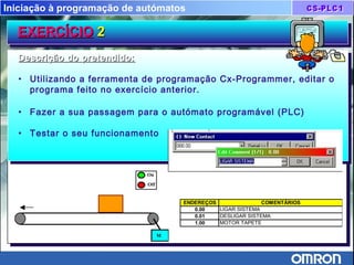Iniciação à programação de autómatos
On
Off
M
T
ENDEREÇOS COMENTÁRIOS
0.00 LIGAR SISTEMA
0.01 DESLIGAR SISTEMA
1.00 MOTOR TAPETE
EXERCÍCIOEXERCÍCIO 22EXERCÍCIOEXERCÍCIO 22
Descrição do pretendido:Descrição do pretendido:
• Utilizando a ferramenta de programação Cx-Programmer, editar o
programa feito no exercício anterior.
• Fazer a sua passagem para o autómato programável (PLC)
• Testar o seu funcionamento
Descrição do pretendido:Descrição do pretendido:
• Utilizando a ferramenta de programação Cx-Programmer, editar o
programa feito no exercício anterior.
• Fazer a sua passagem para o autómato programável (PLC)
• Testar o seu funcionamento
 
