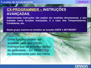 Funções de encravamento
CX-PROGRAMMER – INSTRUÇÕES
AVANÇADAS
Determinadas instruções não podem ser acedidas directamente, e são
tratadas como funções avançadas, é o caso dos Temporizadores,
Contadores, etc.
Neste grupo inserem-se também as funções KEEP e SET/RESET
Estas funções podem ser
acedidas pelo seu código
(número que se encontra dentro
de parêntesis – Ex: KEEP(11))
ou directamente pelo seu nome.
 