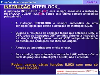 Funções de encravamento
INSTRUÇÃO INTERLOCK
A instrução INTERLOCK (IL(02)) está sempre associada à instrução
INTERLOCK CLEAR (ILC(03)), sendo esta última sempre antecedida
pela primeira.
• A instrução INTERLOCK é sempre antecedida de uma
condição lógica que define a actuação da instrução IL(02).
• Quando o resultado da condição lógica que antecede IL(02) é
OFF, todas as instruções OUT contidas entre esta instrução e
a instrução ILC(03) tomam o estado OFF, independentemente
do estado das condições que lhes dão origem
• A todos os temporizadores é feito o reset.
• Se a condição que antecede a instrução IL(02) estiver a ON, a
parte do programa entre IL(02) e ILC(03) não é afectada.
Podem usar-se várias funções IL(02) com uma só
função ILC(03)
ATENÇÃO: Os relés encravados por funções KEEP(11) não
são afectados por esta instrução.
 