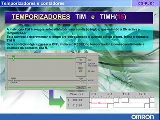 Temporizadores e contadores
TEMPORIZADORES TIM e TIMH(15)
A instrução TIM é sempre antecedida por uma condição lógica, que estando a ON activa o
temporizador
Este começa a decrementar o tempo pré-seleccionado e quando atinge o zero, fecha o contacto
TIM N
Se a condição lógica passar a OFF, implica o RESET do temporizador e consequentemente a
abertura do contacto TIM N.
 