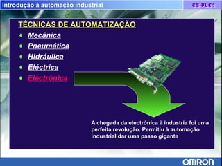 Introdução à automação industrial
TÉCNICAS DE AUTOMATIZAÇÃOTÉCNICAS DE AUTOMATIZAÇÃO
♦ Mecânica
♦ Pneumática
♦ Hidráulica
♦ Eléctrica
♦ Electrónica
A chegada da electrónica à industria foi uma
perfeita revolução. Permitiu à automação
industrial dar uma passo gigante
 