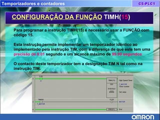 Temporizadores e contadores
CONFIGURAÇÃO DA FUNÇÃO TIMH(15)
Para programar a instrução TIMH(15) é necessário usar a FUNÇÃO com
código 15.
Esta instrução permite implementar um temporizador idêntico ao
implementado pela instrução TIM, com a diferença de que este tem uma
precisão de 0.01 segundo e um alcance máximo de 99.99 segundos
O contacto deste temporizador tem a designação TIM N tal como na
instrução TIM.
 