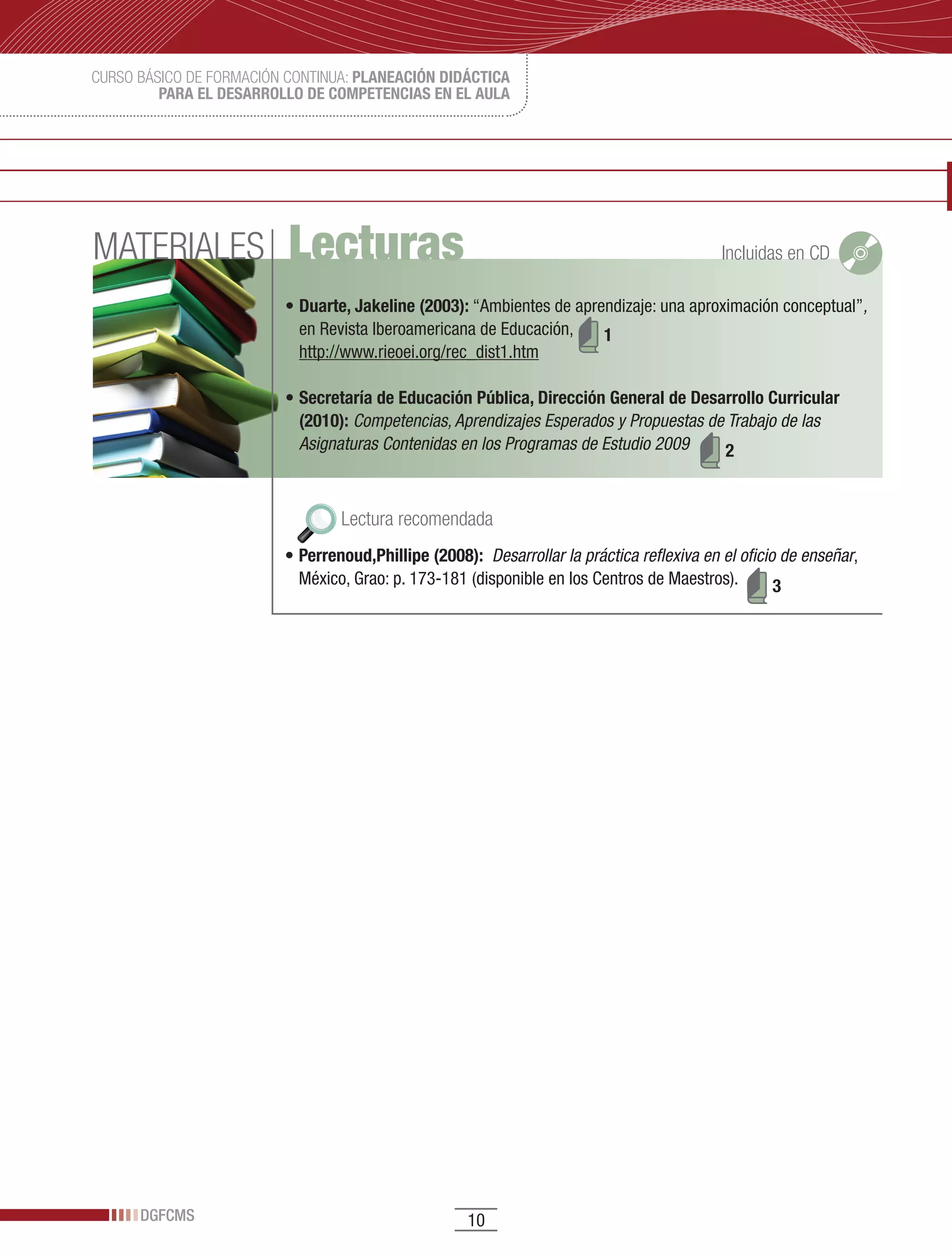 CURSO BÁSICO DE FORMACIÓN CONTINUA: PLANEACIÓN DIDÁCTICA
         PARA EL DESARROLLO DE COMPETENCIAS EN EL AULA




MATERIALES                Lecturas                                                         Incluidas en CD

                         •	Duarte, Jakeline (2003):	“Ambientes	de	aprendizaje:	una	aproximación	conceptual”,
                           en	Revista	Iberoamericana	de	Educación,	 1
                           http://www.rieoei.org/rec_dist1.htm

                         •	Secretaría de Educación Pública, Dirección General de Desarrollo Curricular
                           (2010): Competencias, Aprendizajes Esperados y Propuestas de Trabajo de las
                           Asignaturas Contenidas en los Programas de Estudio 2009     2


                                 Lectura recomendada
                         •	Perrenoud,Phillipe (2008): Desarrollar la práctica reflexiva en el oficio de enseñar,	
                           México,	Grao:	p.	173-181	(disponible	en	los	Centros	de	Maestros).        3




      DGFCMS                                        10
 