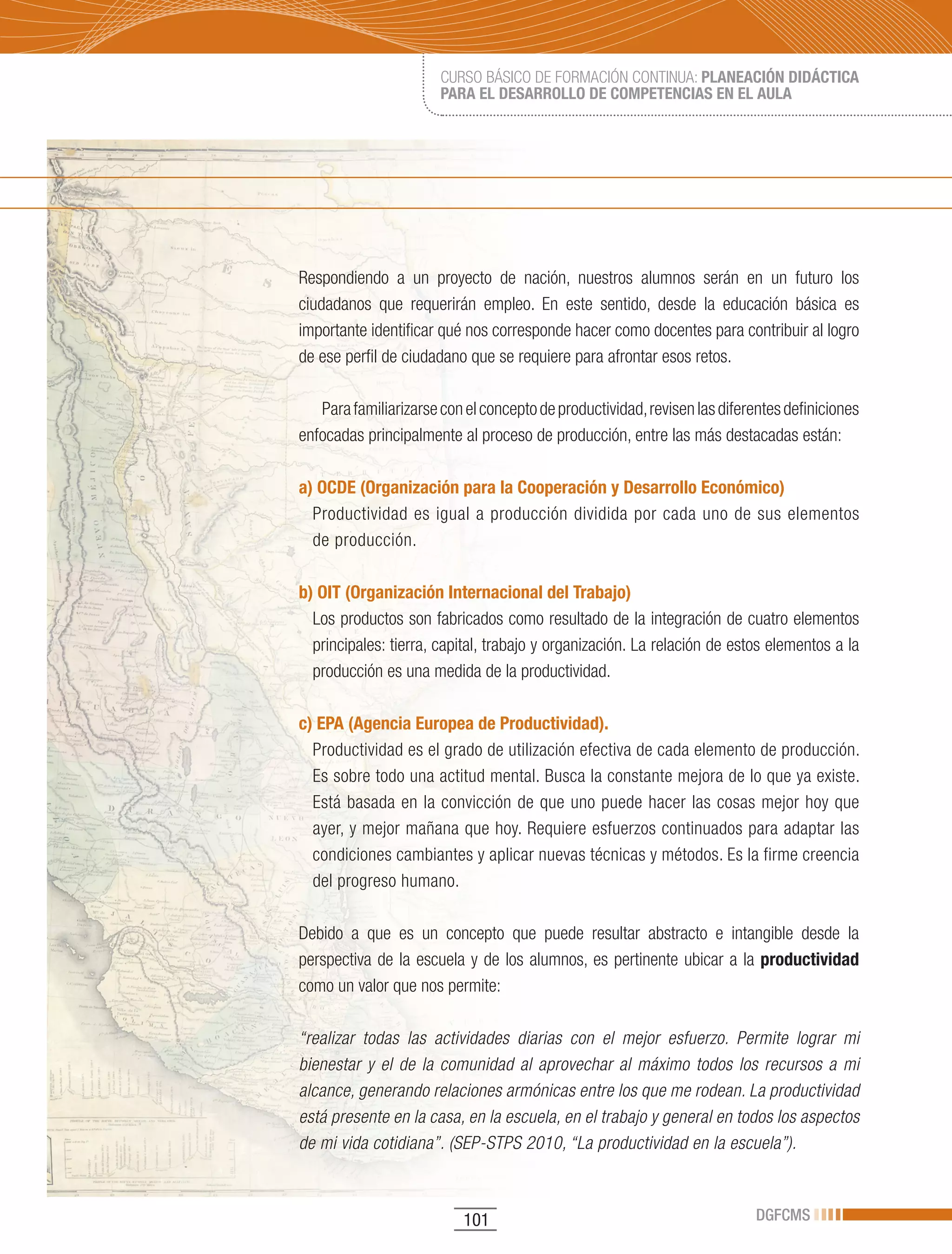 CURSO BÁSICO DE FORMACIÓN CONTINUA: PLANEACIÓN DIDÁCTICA
                       PARA EL DESARROLLO DE COMPETENCIAS EN EL AULA




Respondiendo a un proyecto de nación, nuestros alumnos serán en un futuro los
ciudadanos que requerirán empleo. En este sentido, desde la educación básica es
importante identificar qué nos corresponde hacer como docentes para contribuir al logro
de ese perfil de ciudadano que se requiere para afrontar esos retos.

   Para familiarizarse con el concepto de productividad, revisen las diferentes definiciones
enfocadas principalmente al proceso de producción, entre las más destacadas están:

a) OCDE (Organización para la Cooperación y Desarrollo Económico)
  Productividad es igual a producción dividida por cada uno de sus elementos
  de producción.

b) OIT (Organización Internacional del Trabajo)
  Los productos son fabricados como resultado de la integración de cuatro elementos
  principales: tierra, capital, trabajo y organización. La relación de estos elementos a la
  producción es una medida de la productividad.

c) EPA (Agencia Europea de Productividad).
  Productividad es el grado de utilización efectiva de cada elemento de producción.
  Es sobre todo una actitud mental. Busca la constante mejora de lo que ya existe.
  Está basada en la convicción de que uno puede hacer las cosas mejor hoy que
  ayer, y mejor mañana que hoy. Requiere esfuerzos continuados para adaptar las
  condiciones cambiantes y aplicar nuevas técnicas y métodos. Es la firme creencia
  del progreso humano.

Debido a que es un concepto que puede resultar abstracto e intangible desde la
perspectiva de la escuela y de los alumnos, es pertinente ubicar a la productividad
como un valor que nos permite:

“realizar todas las actividades diarias con el mejor esfuerzo. Permite lograr mi
bienestar y el de la comunidad al aprovechar al máximo todos los recursos a mi
alcance, generando relaciones armónicas entre los que me rodean. La productividad
está presente en la casa, en la escuela, en el trabajo y general en todos los aspectos
de mi vida cotidiana”. (SEP-STPS 2010, “La productividad en la escuela”).



                           101                                             DGFCMS
 