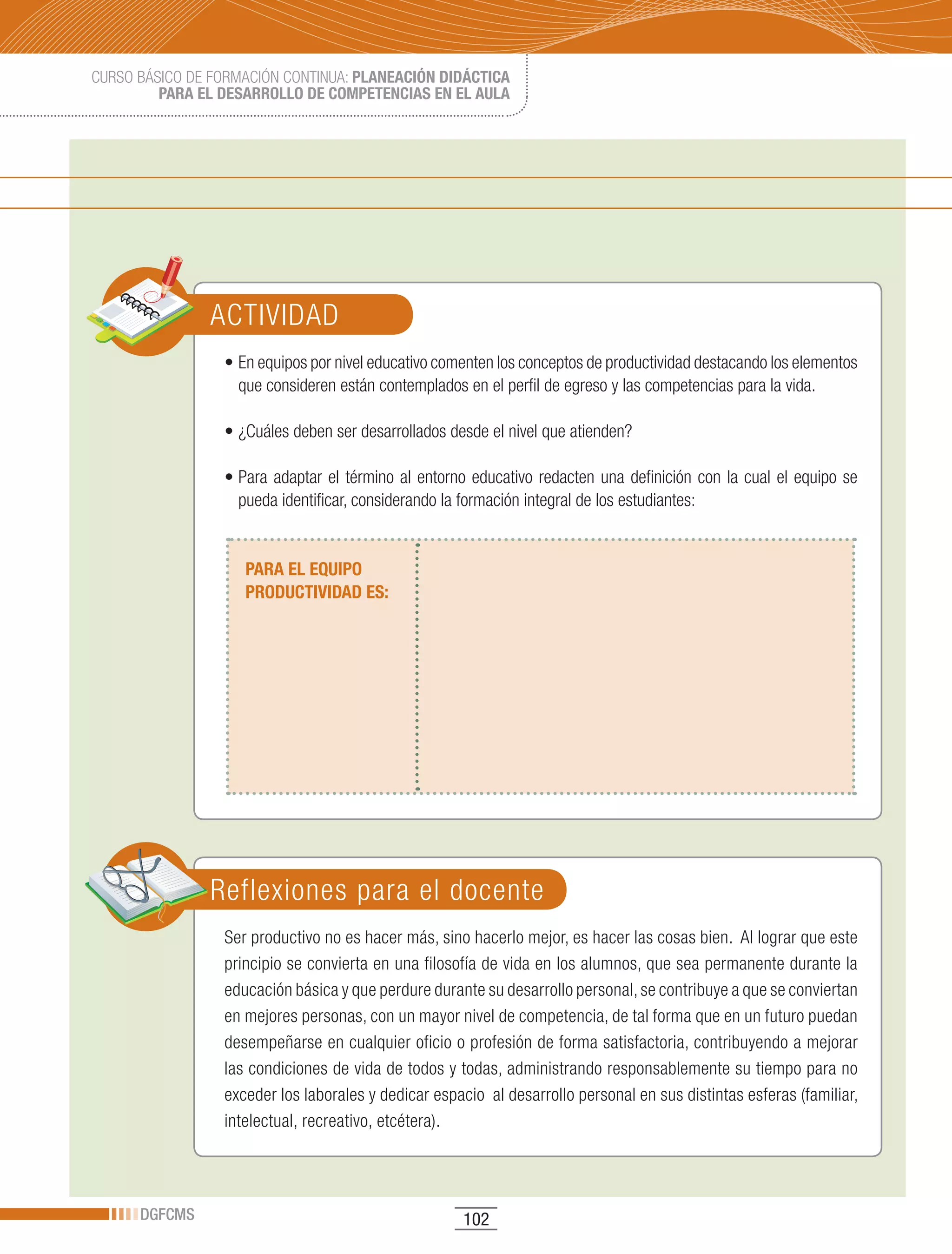 CURSO BÁSICO DE FORMACIÓN CONTINUA: PLANEACIÓN DIDÁCTICA
         PARA EL DESARROLLO DE COMPETENCIAS EN EL AULA




               ACTIVIDAD
                 •	En	equipos	por	nivel	educativo	comenten	los	conceptos	de	productividad	destacando	los	elementos	
                   que consideren están contemplados en el perfil de egreso y las competencias para la vida.

                 •	¿Cuáles	deben	ser	desarrollados	desde	el	nivel	que	atienden?

                 •	Para	 adaptar	 el	 término	 al	 entorno	 educativo	 redacten	 una	 definición	 con	 la	 cual	 el	 equipo	 se	
                   pueda identificar, considerando la formación integral de los estudiantes:


                    PARA EL EQUIPO
                    PRODUCTIVIDAD ES:




               Reflexiones para el docente
                 Ser productivo no es hacer más, sino hacerlo mejor, es hacer las cosas bien. Al lograr que este
                 principio se convierta en una filosofía de vida en los alumnos, que sea permanente durante la
                 educación básica y que perdure durante su desarrollo personal, se contribuye a que se conviertan
                 en mejores personas, con un mayor nivel de competencia, de tal forma que en un futuro puedan
                 desempeñarse en cualquier oficio o profesión de forma satisfactoria, contribuyendo a mejorar
                 las condiciones de vida de todos y todas, administrando responsablemente su tiempo para no
                 exceder los laborales y dedicar espacio al desarrollo personal en sus distintas esferas (familiar,
                 intelectual, recreativo, etcétera).




      DGFCMS                                              102
 