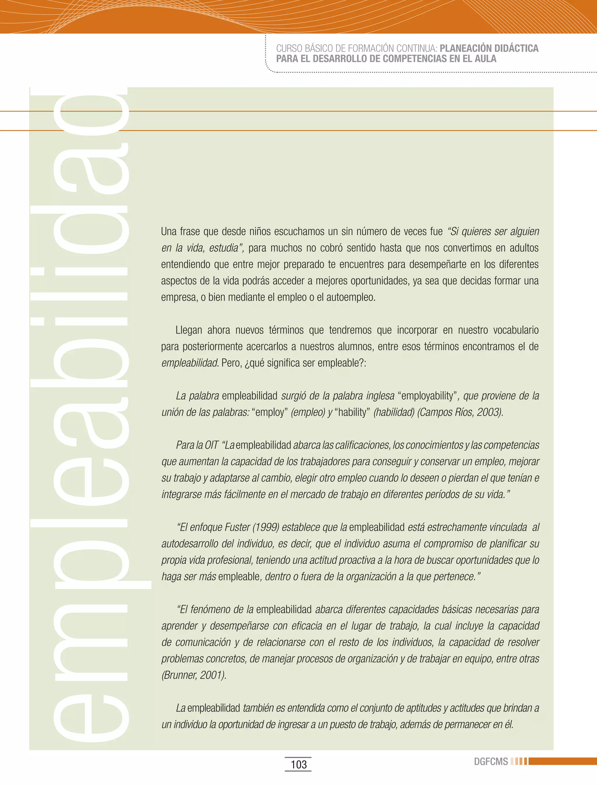 CURSO BÁSICO DE FORMACIÓN CONTINUA: PLANEACIÓN DIDÁCTICA
                             PARA EL DESARROLLO DE COMPETENCIAS EN EL AULA




Una frase que desde niños escuchamos un sin número de veces fue “Si quieres ser alguien
en la vida, estudia”, para muchos no cobró sentido hasta que nos convertimos en adultos
entendiendo que entre mejor preparado te encuentres para desempeñarte en los diferentes
aspectos de la vida podrás acceder a mejores oportunidades, ya sea que decidas formar una
empresa, o bien mediante el empleo o el autoempleo.

   Llegan ahora nuevos términos que tendremos que incorporar en nuestro vocabulario
para posteriormente acercarlos a nuestros alumnos, entre esos términos encontramos el de
empleabilidad. Pero, ¿qué significa ser empleable?:

    La palabra empleabilidad surgió de la palabra inglesa “employability”, que proviene de la
unión de las palabras: “employ” (empleo) y “hability” (habilidad) (Campos Ríos, 2003).

    Para la OIT “La empleabilidad abarca las calificaciones, los conocimientos y las competencias
que aumentan la capacidad de los trabajadores para conseguir y conservar un empleo, mejorar
su trabajo y adaptarse al cambio, elegir otro empleo cuando lo deseen o pierdan el que tenían e
integrarse más fácilmente en el mercado de trabajo en diferentes períodos de su vida.”

   “El enfoque Fuster (1999) establece que la empleabilidad está estrechamente vinculada al
autodesarrollo del individuo, es decir, que el individuo asuma el compromiso de planificar su
propia vida profesional, teniendo una actitud proactiva a la hora de buscar oportunidades que lo
haga ser más empleable, dentro o fuera de la organización a la que pertenece.”

    “El fenómeno de la empleabilidad abarca diferentes capacidades básicas necesarias para
aprender y desempeñarse con eficacia en el lugar de trabajo, la cual incluye la capacidad
de comunicación y de relacionarse con el resto de los individuos, la capacidad de resolver
problemas concretos, de manejar procesos de organización y de trabajar en equipo, entre otras
(Brunner, 2001).

    La empleabilidad también es entendida como el conjunto de aptitudes y actitudes que brindan a
un individuo la oportunidad de ingresar a un puesto de trabajo, además de permanecer en él.


                                 103                                            DGFCMS
 