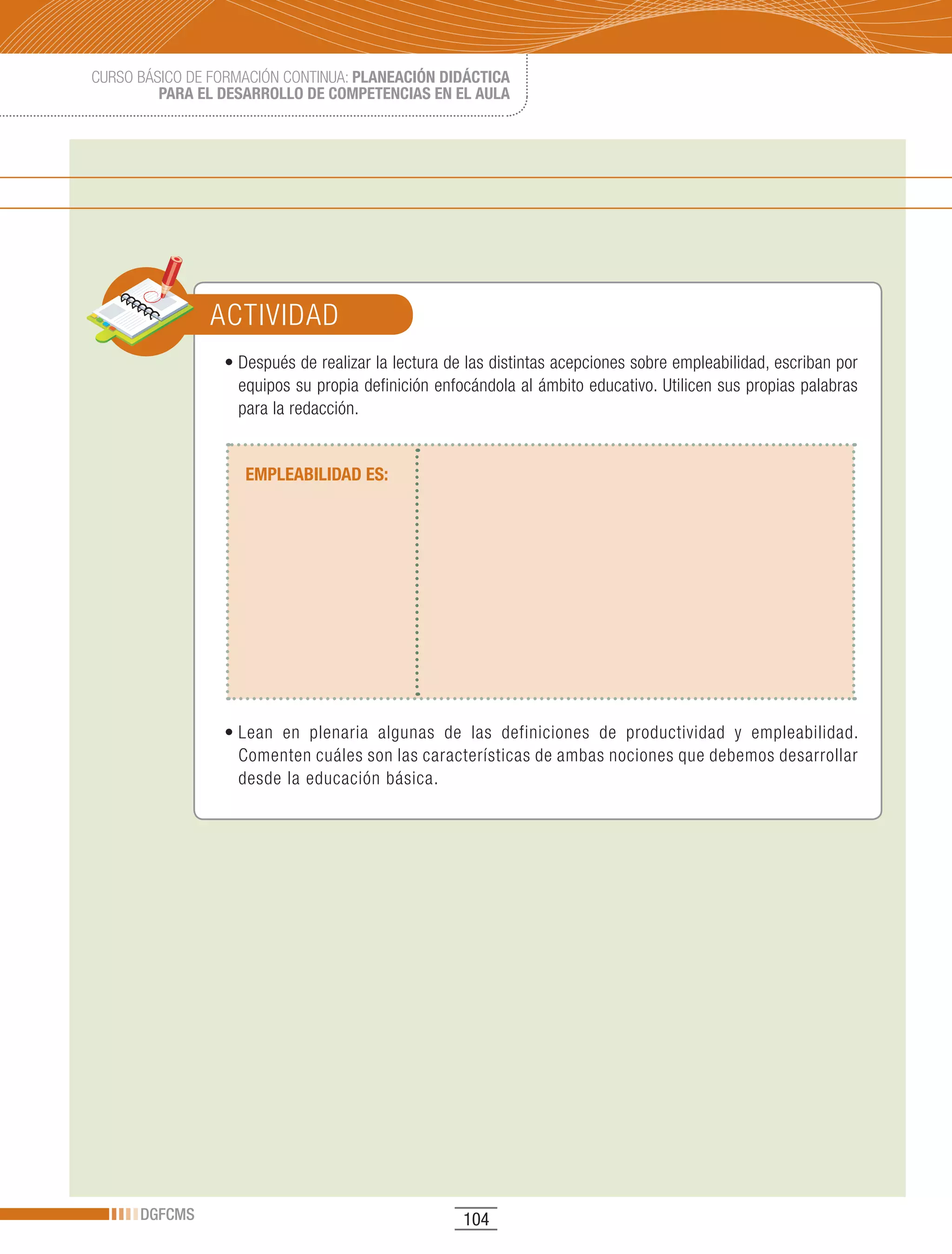 CURSO BÁSICO DE FORMACIÓN CONTINUA: PLANEACIÓN DIDÁCTICA
         PARA EL DESARROLLO DE COMPETENCIAS EN EL AULA




               ACTIVIDAD
                 •	Después	de	realizar	la	lectura	de	las	distintas	acepciones	sobre	empleabilidad,	escriban	por	
                   equipos su propia definición enfocándola al ámbito educativo. Utilicen sus propias palabras
                   para la redacción.


                    EMPLEABILIDAD ES:




                 •	Lean	 en	 plenaria	 algunas	 de	 las	 definiciones	 de	 productividad	 y	 empleabilidad.	
                   Comenten cuáles son las características de ambas nociones que debemos desarrollar
                   desde la educación básica.




      DGFCMS                                        104
 