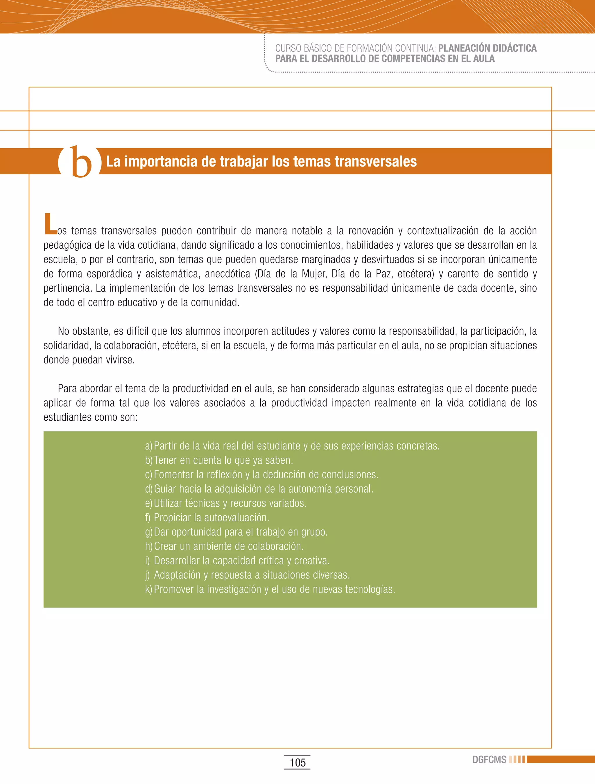CURSO BÁSICO DE FORMACIÓN CONTINUA: PLANEACIÓN DIDÁCTICA
                                                         PARA EL DESARROLLO DE COMPETENCIAS EN EL AULA




               La importancia de trabajar los temas transversales



L  os temas transversales pueden contribuir de manera notable a la renovación y contextualización de la acción
pedagógica de la vida cotidiana, dando significado a los conocimientos, habilidades y valores que se desarrollan en la
escuela, o por el contrario, son temas que pueden quedarse marginados y desvirtuados si se incorporan únicamente
de forma esporádica y asistemática, anecdótica (Día de la Mujer, Día de la Paz, etcétera) y carente de sentido y
pertinencia. La implementación de los temas transversales no es responsabilidad únicamente de cada docente, sino
de todo el centro educativo y de la comunidad.

    No obstante, es difícil que los alumnos incorporen actitudes y valores como la responsabilidad, la participación, la
solidaridad, la colaboración, etcétera, si en la escuela, y de forma más particular en el aula, no se propician situaciones
donde puedan vivirse.

    Para abordar el tema de la productividad en el aula, se han considerado algunas estrategias que el docente puede
aplicar de forma tal que los valores asociados a la productividad impacten realmente en la vida cotidiana de los
estudiantes como son:

                         a) Partir de la vida real del estudiante y de sus experiencias concretas.
                         b) Tener en cuenta lo que ya saben.
                         c) Fomentar la reflexión y la deducción de conclusiones.
                         d) Guiar hacia la adquisición de la autonomía personal.
                         e) Utilizar técnicas y recursos variados.
                         f) Propiciar la autoevaluación.
                         g) Dar oportunidad para el trabajo en grupo.
                         h) Crear un ambiente de colaboración.
                         i) Desarrollar la capacidad crítica y creativa.
                         j) Adaptación y respuesta a situaciones diversas.
                         k)	Promover	la	investigación	y	el	uso	de	nuevas	tecnologías.




                                                             105                                          DGFCMS
 