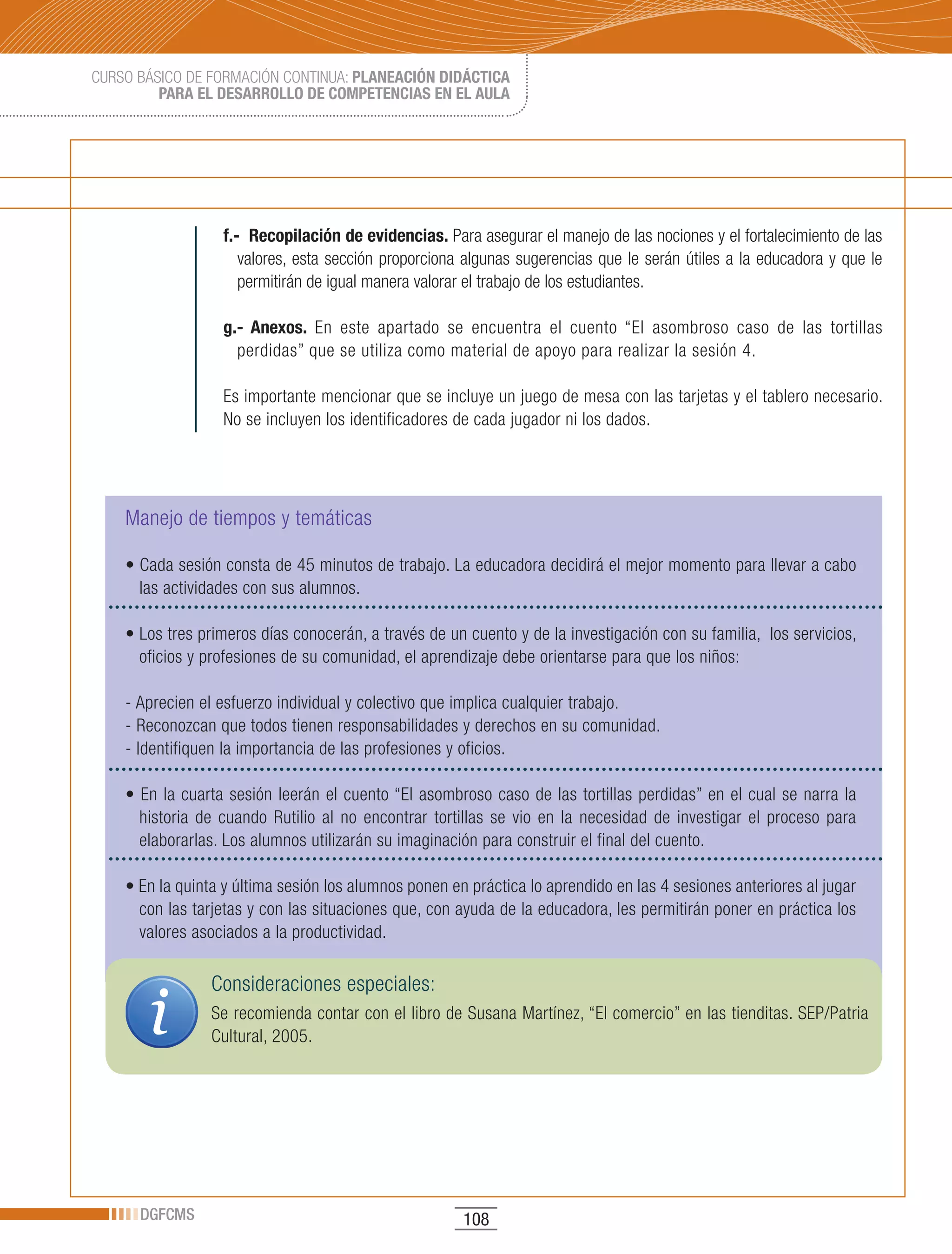 CURSO BÁSICO DE FORMACIÓN CONTINUA: PLANEACIÓN DIDÁCTICA
         PARA EL DESARROLLO DE COMPETENCIAS EN EL AULA




                  f.- Recopilación de evidencias. Para asegurar el manejo de las nociones y el fortalecimiento de las
                     valores, esta sección proporciona algunas sugerencias que le serán útiles a la educadora y que le
                     permitirán de igual manera valorar el trabajo de los estudiantes.

                  g.- Anexos. En este apartado se encuentra el cuento “El asombroso caso de las tortillas
                    perdidas” que se utiliza como material de apoyo para realizar la sesión 4.

                  Es importante mencionar que se incluye un juego de mesa con las tarjetas y el tablero necesario.
                  No se incluyen los identificadores de cada jugador ni los dados.




    Manejo de tiempos y temáticas

    •	Cada	sesión	consta	de	45	minutos	de	trabajo.	La	educadora	decidirá	el	mejor	momento	para	llevar	a	cabo	
      las actividades con sus alumnos.

    •	Los	tres	primeros	días	conocerán,	a	través	de	un	cuento	y	de	la	investigación	con	su	familia,		los	servicios,	
      oficios y profesiones de su comunidad, el aprendizaje debe orientarse para que los niños:

    - Aprecien el esfuerzo individual y colectivo que implica cualquier trabajo.
    - Reconozcan que todos tienen responsabilidades y derechos en su comunidad.
    - Identifiquen la importancia de las profesiones y oficios.

    •	En	la	cuarta	sesión	leerán	el	cuento	“El	asombroso	caso	de	las	tortillas	perdidas”	en	el	cual	se	narra	la	
      historia de cuando Rutilio al no encontrar tortillas se vio en la necesidad de investigar el proceso para
      elaborarlas. Los alumnos utilizarán su imaginación para construir el final del cuento.

    •	En	la	quinta	y	última	sesión	los	alumnos	ponen	en	práctica	lo	aprendido	en	las	4	sesiones	anteriores	al	jugar	
      con las tarjetas y con las situaciones que, con ayuda de la educadora, les permitirán poner en práctica los
      valores asociados a la productividad.

                 Consideraciones especiales:
                 Se recomienda contar con el libro de Susana Martínez, “El comercio” en las tienditas. SEP/Patria
                 Cultural, 2005.




      DGFCMS                                           108
 