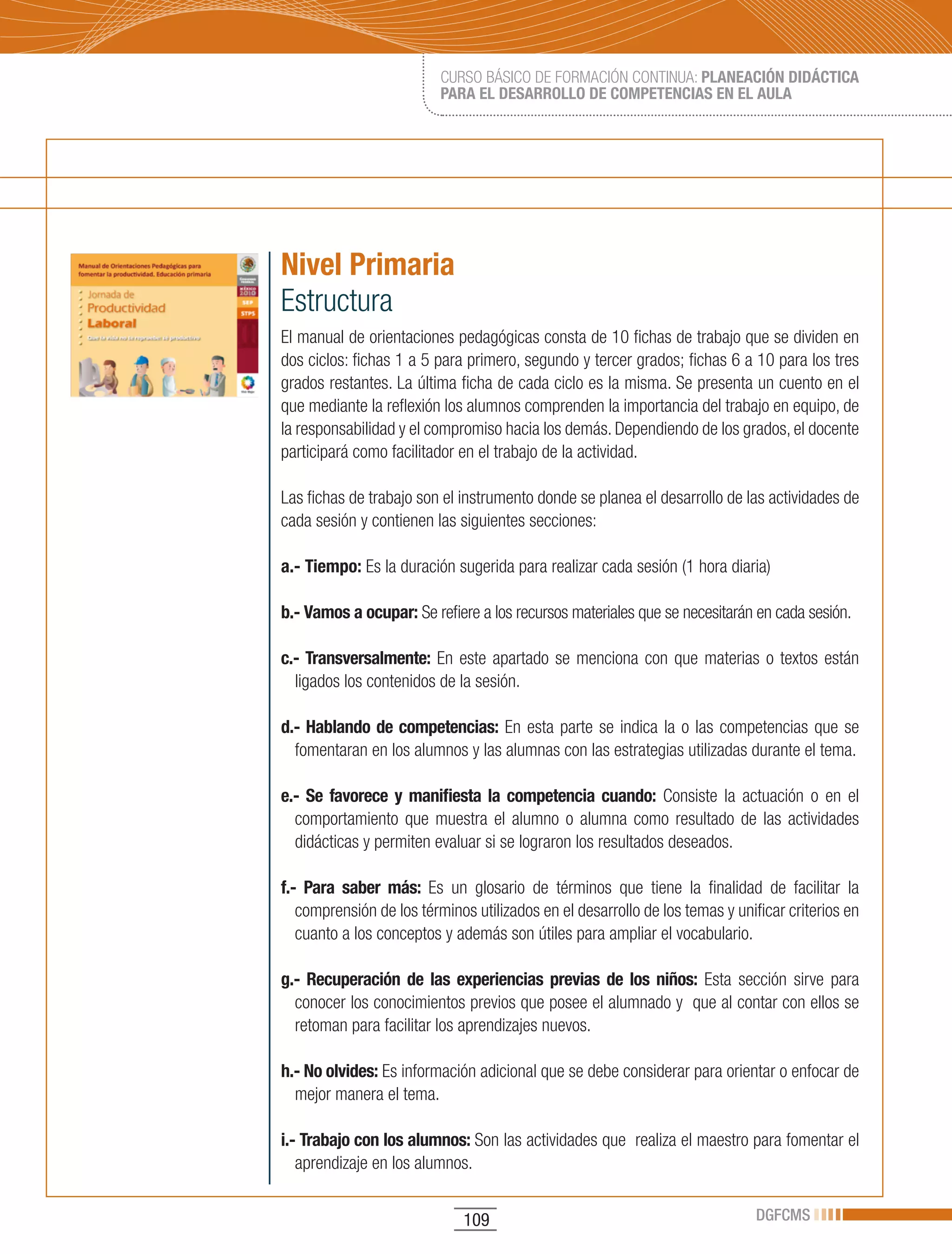 CURSO BÁSICO DE FORMACIÓN CONTINUA: PLANEACIÓN DIDÁCTICA
                          PARA EL DESARROLLO DE COMPETENCIAS EN EL AULA




Nivel Primaria
Estructura
El manual de orientaciones pedagógicas consta de 10 fichas de trabajo que se dividen en
dos ciclos: fichas 1 a 5 para primero, segundo y tercer grados; fichas 6 a 10 para los tres
grados restantes. La última ficha de cada ciclo es la misma. Se presenta un cuento en el
que mediante la reflexión los alumnos comprenden la importancia del trabajo en equipo, de
la responsabilidad y el compromiso hacia los demás. Dependiendo de los grados, el docente
participará como facilitador en el trabajo de la actividad.

Las fichas de trabajo son el instrumento donde se planea el desarrollo de las actividades de
cada sesión y contienen las siguientes secciones:

a.- Tiempo: Es la duración sugerida para realizar cada sesión (1 hora diaria)

b.- Vamos a ocupar: Se refiere a los recursos materiales que se necesitarán en cada sesión.

c.- Transversalmente: En este apartado se menciona con que materias o textos están
  ligados los contenidos de la sesión.

d.- Hablando de competencias: En esta parte se indica la o las competencias que se
  fomentaran en los alumnos y las alumnas con las estrategias utilizadas durante el tema.

e.- Se favorece y manifiesta la competencia cuando: Consiste la actuación o en el
  comportamiento que muestra el alumno o alumna como resultado de las actividades
  didácticas y permiten evaluar si se lograron los resultados deseados.

f.- Para saber más: Es un glosario de términos que tiene la finalidad de facilitar la
   comprensión de los términos utilizados en el desarrollo de los temas y unificar criterios en
   cuanto a los conceptos y además son útiles para ampliar el vocabulario.

g.- Recuperación de las experiencias previas de los niños: Esta sección sirve para
  conocer los conocimientos previos que posee el alumnado y que al contar con ellos se
  retoman para facilitar los aprendizajes nuevos.

h.- No olvides: Es información adicional que se debe considerar para orientar o enfocar de
  mejor manera el tema.

i.- Trabajo con los alumnos: Son las actividades que realiza el maestro para fomentar el
   aprendizaje en los alumnos.


                              109                                             DGFCMS
 