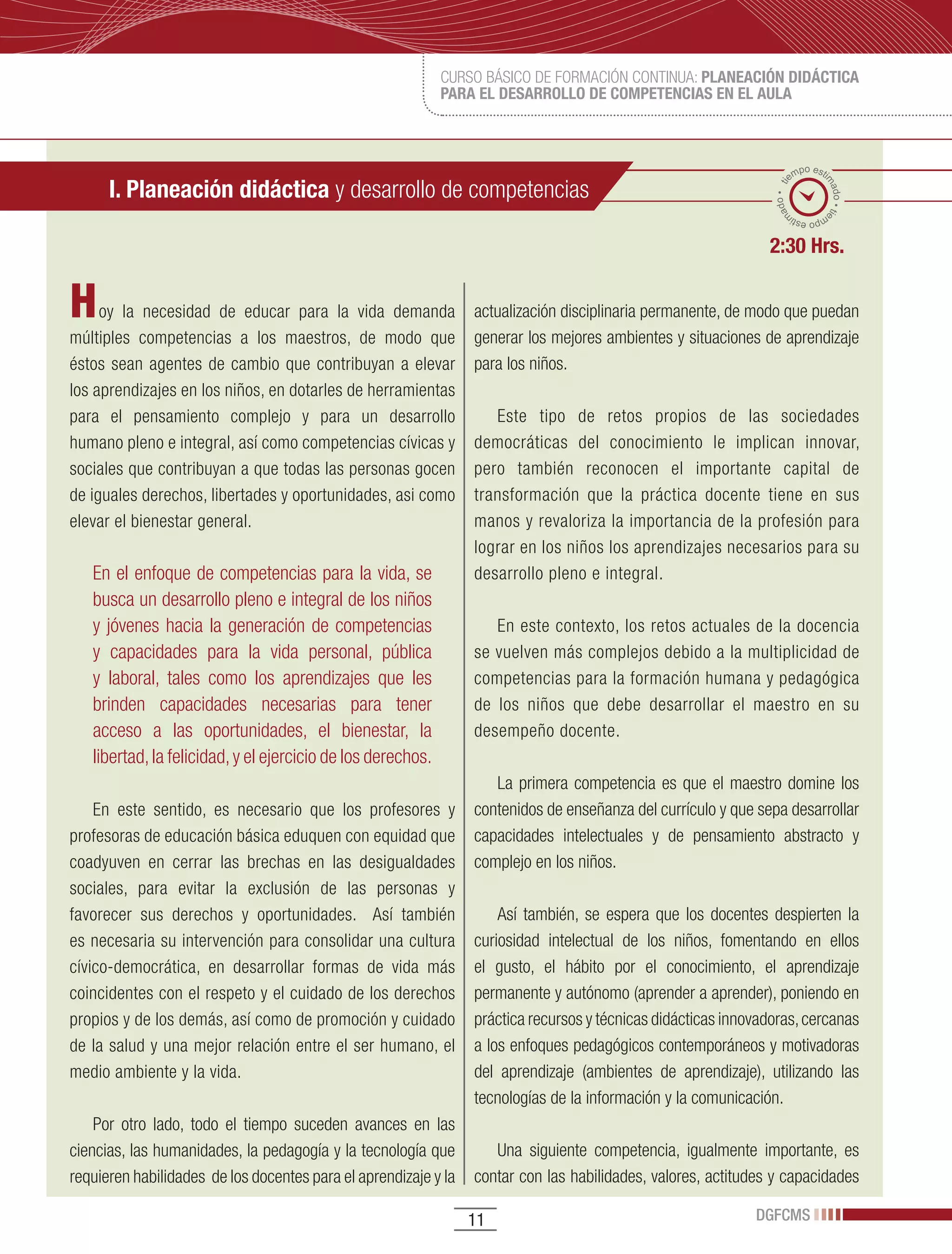 CURSO BÁSICO DE FORMACIÓN CONTINUA: PLANEACIÓN DIDÁCTICA
                                                             PARA EL DESARROLLO DE COMPETENCIAS EN EL AULA



                                                                                                                        po esti
                                                                                                                      em
      I. Planeación didáctica y desarrollo de competencias




                                                                                                                              ma
                                                                                                                 ado • ti



                                                                                                                                do • tie
                                                                                                                m
                                                                                                                       mp
                                                                                                                         o esti


                                                                                                               2:30 Hrs.


H    oy la necesidad de educar para la vida demanda              actualización disciplinaria permanente, de modo que puedan
múltiples competencias a los maestros, de modo que               generar los mejores ambientes y situaciones de aprendizaje
éstos sean agentes de cambio que contribuyan a elevar            para los niños.
los aprendizajes en los niños, en dotarles de herramientas
para el pensamiento complejo y para un desarrollo                   Este tipo de retos propios de las sociedades
humano pleno e integral, así como competencias cívicas y         democráticas del conocimiento le implican innovar,
sociales que contribuyan a que todas las personas gocen          pero también reconocen el importante capital de
de iguales derechos, libertades y oportunidades, asi como        transformación que la práctica docente tiene en sus
elevar el bienestar general.                                     manos y revaloriza la importancia de la profesión para
                                                                 lograr en los niños los aprendizajes necesarios para su
   En el enfoque de competencias para la vida, se                desarrollo pleno e integral.
   busca un desarrollo pleno e integral de los niños
   y jóvenes hacia la generación de competencias                    En este contexto, los retos actuales de la docencia
   y capacidades para la vida personal, pública                  se vuelven más complejos debido a la multiplicidad de
   y laboral, tales como los aprendizajes que les                competencias para la formación humana y pedagógica
   brinden capacidades necesarias para tener                     de los niños que debe desarrollar el maestro en su
   acceso a las oportunidades, el bienestar, la                  desempeño docente.
   libertad, la felicidad, y el ejercicio de los derechos.
                                                                    La primera competencia es que el maestro domine los
    En este sentido, es necesario que los profesores y           contenidos de enseñanza del currículo y que sepa desarrollar
profesoras de educación básica eduquen con equidad que           capacidades intelectuales y de pensamiento abstracto y
coadyuven en cerrar las brechas en las desigualdades             complejo en los niños.
sociales, para evitar la exclusión de las personas y
favorecer sus derechos y oportunidades. Así también                  Así también, se espera que los docentes despierten la
es necesaria su intervención para consolidar una cultura         curiosidad intelectual de los niños, fomentando en ellos
cívico-democrática, en desarrollar formas de vida más            el gusto, el hábito por el conocimiento, el aprendizaje
coincidentes con el respeto y el cuidado de los derechos         permanente y autónomo (aprender a aprender), poniendo en
propios y de los demás, así como de promoción y cuidado          práctica recursos y técnicas didácticas innovadoras, cercanas
de la salud y una mejor relación entre el ser humano, el         a los enfoques pedagógicos contemporáneos y motivadoras
medio ambiente y la vida.                                        del aprendizaje (ambientes de aprendizaje), utilizando las
                                                                 tecnologías de la información y la comunicación.
    Por otro lado, todo el tiempo suceden avances en las
ciencias, las humanidades, la pedagogía y la tecnología que         Una siguiente competencia, igualmente importante, es
requieren habilidades de los docentes para el aprendizaje y la   contar con las habilidades, valores, actitudes y capacidades

                                                                 11                                          DGFCMS
 