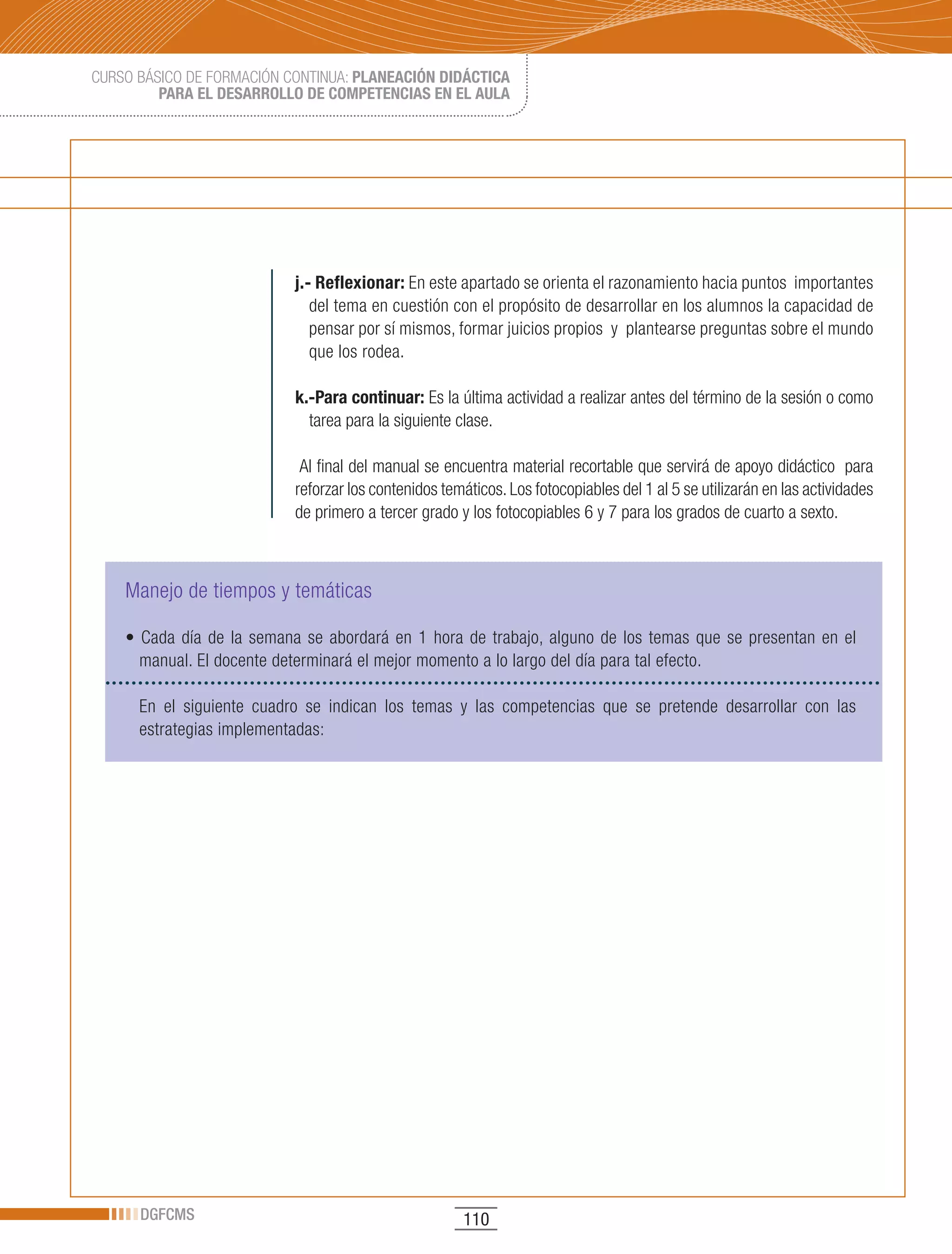 CURSO BÁSICO DE FORMACIÓN CONTINUA: PLANEACIÓN DIDÁCTICA
         PARA EL DESARROLLO DE COMPETENCIAS EN EL AULA




                                j.- Reflexionar: En este apartado se orienta el razonamiento hacia puntos importantes
                                   del tema en cuestión con el propósito de desarrollar en los alumnos la capacidad de
                                   pensar por sí mismos, formar juicios propios y plantearse preguntas sobre el mundo
                                   que los rodea.

                                k.-Para continuar: Es la última actividad a realizar antes del término de la sesión o como
                                  tarea para la siguiente clase.

                                 Al final del manual se encuentra material recortable que servirá de apoyo didáctico para
                                reforzar los contenidos temáticos. Los fotocopiables del 1 al 5 se utilizarán en las actividades
                                de primero a tercer grado y los fotocopiables 6 y 7 para los grados de cuarto a sexto.



    Manejo de tiempos y temáticas

    •	 Cada	 día	 de	 la	 semana	 se	 abordará	 en	 1	 hora	 de	 trabajo,	 alguno	 de	 los	 temas	 que	 se	 presentan	 en	 el	
      manual. El docente determinará el mejor momento a lo largo del día para tal efecto.

      En el siguiente cuadro se indican los temas y las competencias que se pretende desarrollar con las
      estrategias implementadas:




      DGFCMS                                                110
 