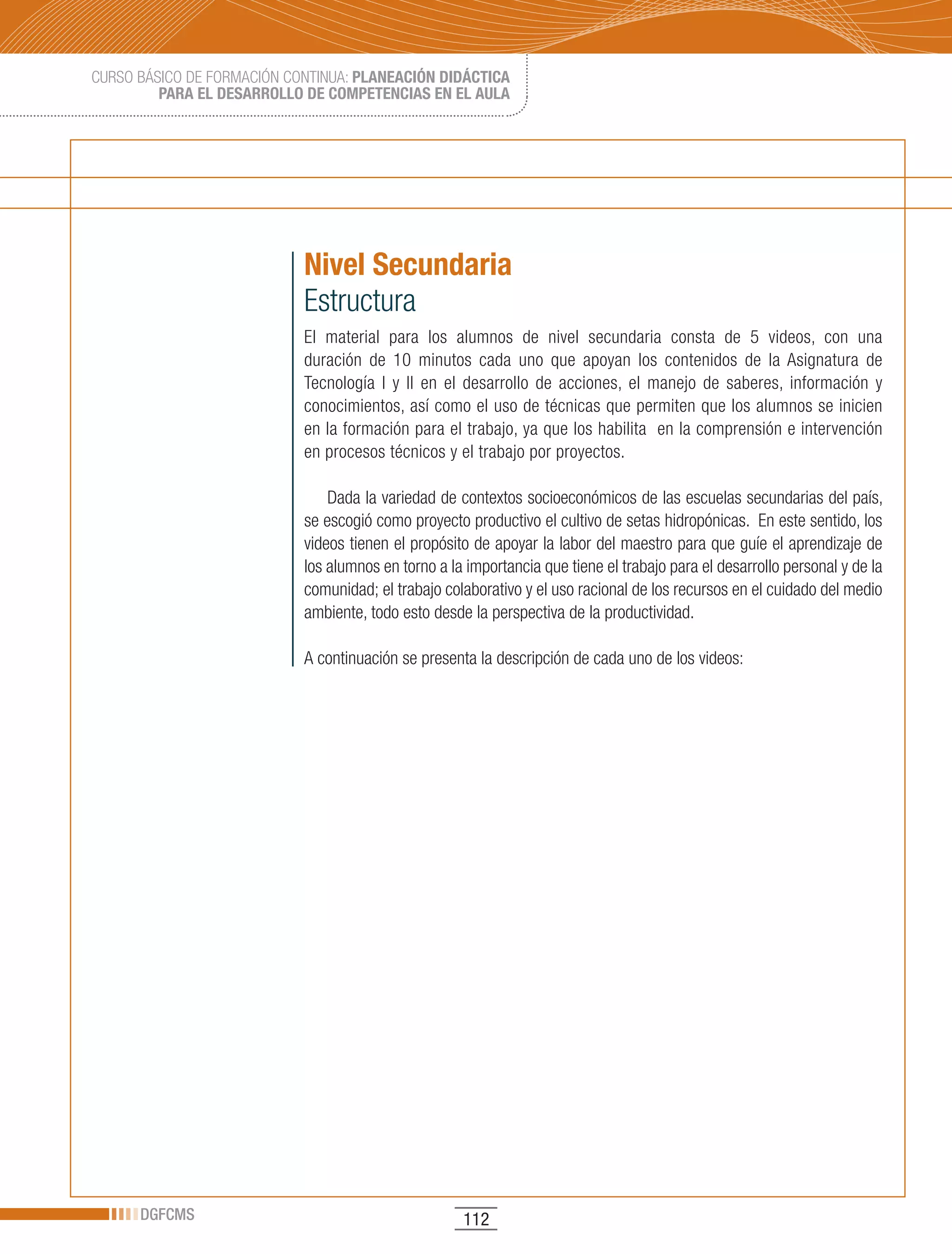 CURSO BÁSICO DE FORMACIÓN CONTINUA: PLANEACIÓN DIDÁCTICA
         PARA EL DESARROLLO DE COMPETENCIAS EN EL AULA




                            Nivel Secundaria
                            Estructura
                            El material para los alumnos de nivel secundaria consta de 5 videos, con una
                            duración de 10 minutos cada uno que apoyan los contenidos de la Asignatura de
                            Tecnología I y II en el desarrollo de acciones, el manejo de saberes, información y
                            conocimientos, así como el uso de técnicas que permiten que los alumnos se inicien
                            en la formación para el trabajo, ya que los habilita en la comprensión e intervención
                            en procesos técnicos y el trabajo por proyectos.

                                Dada la variedad de contextos socioeconómicos de las escuelas secundarias del país,
                            se escogió como proyecto productivo el cultivo de setas hidropónicas. En este sentido, los
                            videos tienen el propósito de apoyar la labor del maestro para que guíe el aprendizaje de
                            los alumnos en torno a la importancia que tiene el trabajo para el desarrollo personal y de la
                            comunidad; el trabajo colaborativo y el uso racional de los recursos en el cuidado del medio
                            ambiente, todo esto desde la perspectiva de la productividad.

                            A continuación se presenta la descripción de cada uno de los videos:




      DGFCMS                                         112
 