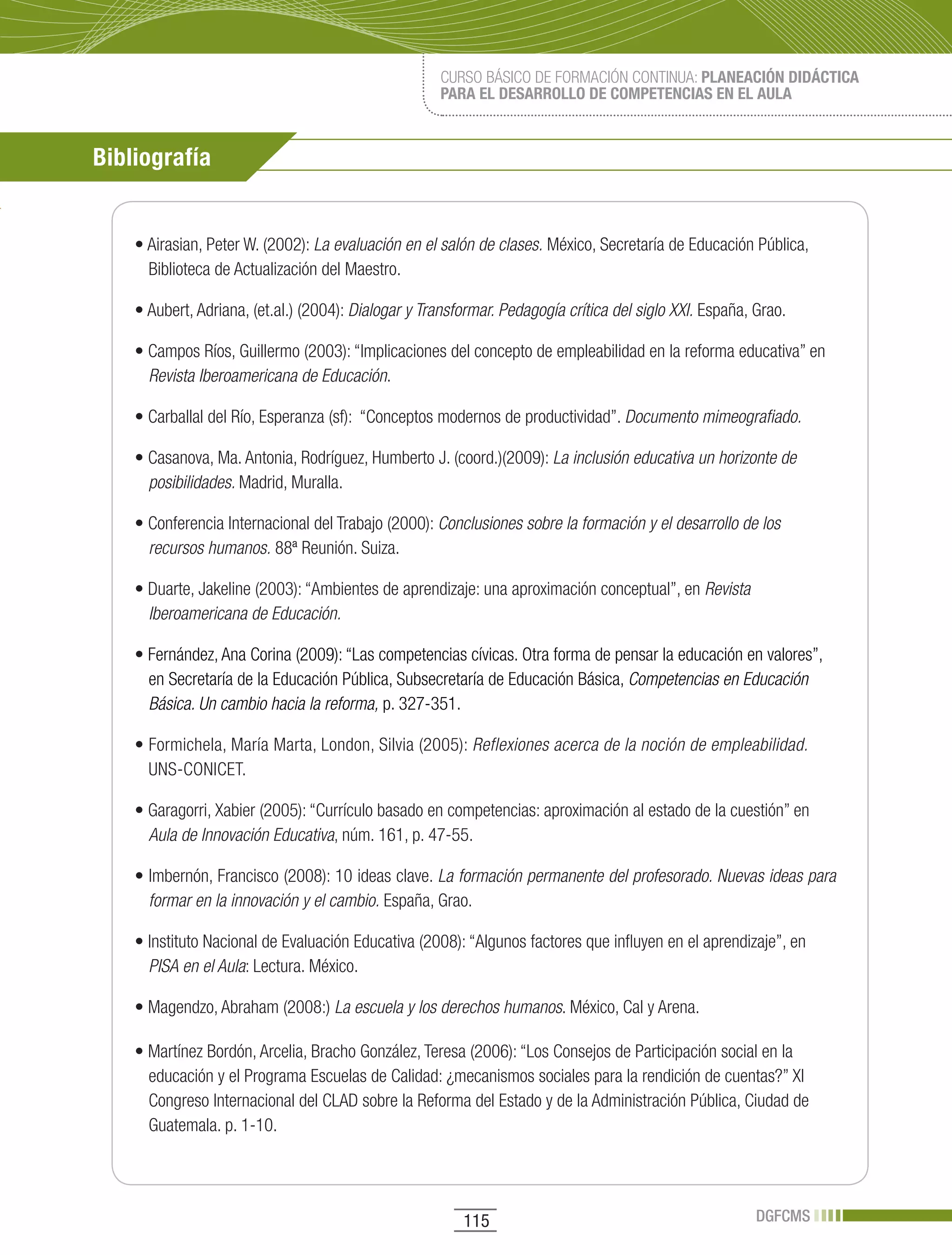 CURSO BÁSICO DE FORMACIÓN CONTINUA: PLANEACIÓN DIDÁCTICA
                                                     PARA EL DESARROLLO DE COMPETENCIAS EN EL AULA



Bibliografía


    •	Airasian,	Peter	W.	(2002):	La evaluación en el salón de clases. México, Secretaría de Educación Pública,
      Biblioteca de Actualización del Maestro.

    •	Aubert,	Adriana,	(et.al.)	(2004):	Dialogar y Transformar. Pedagogía crítica del siglo XXI. España, Grao.

    •	Campos	Ríos,	Guillermo	(2003):	“Implicaciones	del	concepto	de	empleabilidad	en	la	reforma	educativa”	en	
      Revista Iberoamericana de Educación.

    •	Carballal	del	Río,	Esperanza	(sf):		“Conceptos	modernos	de	productividad”.	Documento mimeografiado.

    •	Casanova,	Ma.	Antonia,	Rodríguez,	Humberto	J.	(coord.)(2009):	La inclusión educativa un horizonte de
      posibilidades. Madrid, Muralla.

    •	Conferencia	Internacional	del	Trabajo	(2000):	Conclusiones sobre la formación y el desarrollo de los
      recursos humanos. 88ª Reunión. Suiza.

    •	Duarte,	Jakeline	(2003):	“Ambientes	de	aprendizaje:	una	aproximación	conceptual”,	en	Revista
      Iberoamericana de Educación.

    •	Fernández, Ana Corina (2009): “Las competencias cívicas. Otra forma de pensar la educación en valores”,
      en Secretaría de la Educación Pública, Subsecretaría de Educación Básica, Competencias en Educación
      Básica. Un cambio hacia la reforma, p. 327-351.

    •	Formichela,	María	Marta,	London,	Silvia	(2005):	Reflexiones acerca de la noción de empleabilidad.
      UNS-CONICET.

    •	Garagorri,	Xabier	(2005):	“Currículo	basado	en	competencias:	aproximación	al	estado	de	la	cuestión”	en	
      Aula de Innovación Educativa, núm. 161, p. 47-55.

    •	Imbernón,	Francisco	(2008):	10	ideas	clave.	La formación permanente del profesorado. Nuevas ideas para
      formar en la innovación y el cambio. España, Grao.

    •	Instituto	Nacional	de	Evaluación	Educativa	(2008):	“Algunos	factores	que	influyen	en	el	aprendizaje”,	en	
      PISA en el Aula: Lectura. México.

    •	Magendzo,	Abraham	(2008:) La escuela y los derechos humanos. México, Cal y Arena.

    •	Martínez	Bordón,	Arcelia,	Bracho	González,	Teresa	(2006):	“Los	Consejos	de	Participación	social	en	la	
      educación y el Programa Escuelas de Calidad: ¿mecanismos sociales para la rendición de cuentas?” XI
      Congreso Internacional del CLAD sobre la Reforma del Estado y de la Administración Pública, Ciudad de
      Guatemala. p. 1-10.




                                                         115                                             DGFCMS
 