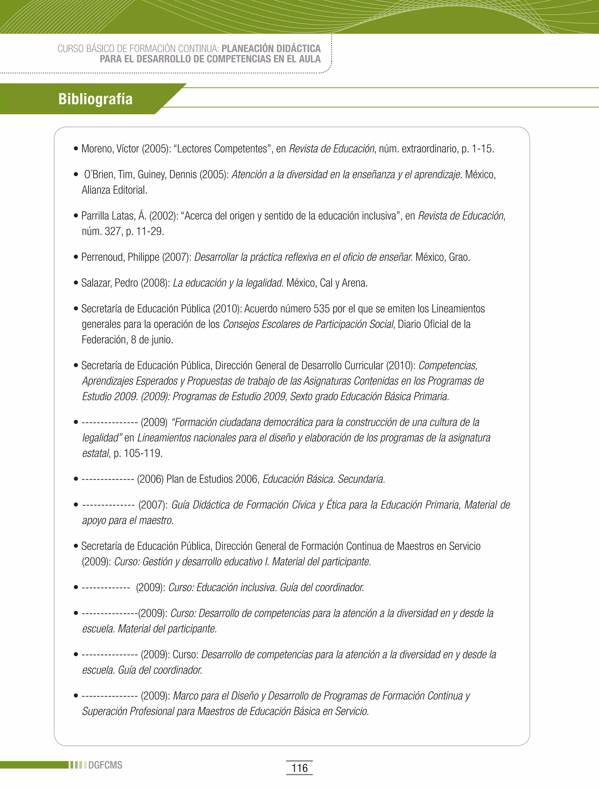 CURSO BÁSICO DE FORMACIÓN CONTINUA: PLANEACIÓN DIDÁCTICA
         PARA EL DESARROLLO DE COMPETENCIAS EN EL AULA



Bibliografía


   •	Moreno,	Víctor	(2005):	“Lectores	Competentes”,	en	Revista de Educación, núm. extraordinario, p. 1-15.

   •		O´Brien,	Tim,	Guiney,	Dennis	(2005):	Atención a la diversidad en la enseñanza y el aprendizaje. México,
     Alianza Editorial.

   •	Parrilla	Latas,	Á.	(2002):	“Acerca	del	origen	y	sentido	de	la	educación	inclusiva”,	en Revista de Educación,
     núm. 327, p. 11-29.

   •	Perrenoud,	Philippe	(2007):	Desarrollar la práctica reflexiva en el oficio de enseñar. México, Grao.

   •	Salazar,	Pedro	(2008):	La educación y la legalidad. México, Cal y Arena.

   •	Secretaría	de	Educación	Pública	(2010):	Acuerdo	número	535	por	el	que	se	emiten	los	Lineamientos	
     generales para la operación de los Consejos Escolares de Participación Social, Diario Oficial de la
     Federación, 8 de junio.

   •	Secretaría	de	Educación	Pública,	Dirección	General	de	Desarrollo	Curricular	(2010):	Competencias,
     Aprendizajes Esperados y Propuestas de trabajo de las Asignaturas Contenidas en los Programas de
     Estudio 2009. (2009): Programas de Estudio 2009, Sexto grado Educación Básica Primaria.

   •	---------------	(2009)	“Formación ciudadana democrática para la construcción de una cultura de la
     legalidad” en Lineamientos nacionales para el diseño y elaboración de los programas de la asignatura
     estatal, p. 105-119.

   •	--------------	(2006)	Plan	de	Estudios	2006,	Educación Básica. Secundaria.

   •	--------------	(2007):	Guía Didáctica de Formación Cívica y Ética para la Educación Primaria, Material de
     apoyo para el maestro.

   •	Secretaría	de	Educación	Pública,	Dirección	General	de	Formación	Continua	de	Maestros	en	Servicio	
     (2009): Curso: Gestión y desarrollo educativo I. Material del participante.

   •	-------------		(2009):	Curso: Educación inclusiva. Guía del coordinador.

   •	---------------(2009):	Curso: Desarrollo de competencias para la atención a la diversidad en y desde la
     escuela. Material del participante.

   •	---------------	(2009):	Curso:	Desarrollo de competencias para la atención a la diversidad en y desde la
     escuela. Guía del coordinador.

   •	---------------	(2009):	Marco para el Diseño y Desarrollo de Programas de Formación Continua y
     Superación Profesional para Maestros de Educación Básica en Servicio.



      DGFCMS                                               116
 