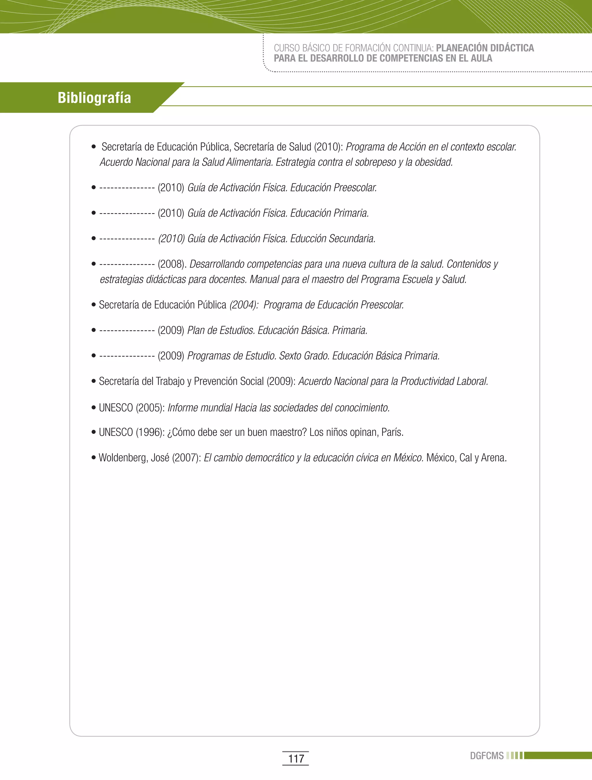 CURSO BÁSICO DE FORMACIÓN CONTINUA: PLANEACIÓN DIDÁCTICA
                                                   PARA EL DESARROLLO DE COMPETENCIAS EN EL AULA



Bibliografía


     •		Secretaría	de	Educación	Pública,	Secretaría	de	Salud	(2010):	Programa de Acción en el contexto escolar.
       Acuerdo Nacional para la Salud Alimentaria. Estrategia contra el sobrepeso y la obesidad.

     •	---------------	(2010)	Guía de Activación Física. Educación Preescolar.

     •	---------------	(2010)	Guía de Activación Física. Educación Primaria.

     •	---------------	(2010) Guía de Activación Física. Educción Secundaria.

     •	---------------	(2008).	Desarrollando competencias para una nueva cultura de la salud. Contenidos y
       estrategias didácticas para docentes. Manual para el maestro del Programa Escuela y Salud.

     •	Secretaría	de	Educación	Pública	(2004): Programa de Educación Preescolar.

     •	---------------	(2009)	Plan de Estudios. Educación Básica. Primaria.

     •	---------------	(2009)	Programas de Estudio. Sexto Grado. Educación Básica Primaria.

     •	Secretaría	del	Trabajo	y	Prevención	Social	(2009):	Acuerdo Nacional para la Productividad Laboral.

     •	UNESCO	(2005):	Informe mundial Hacia las sociedades del conocimiento.

     •	UNESCO	(1996):	¿Cómo	debe	ser	un	buen	maestro?	Los	niños	opinan,	París.	

     •	Woldenberg,	José	(2007):	El cambio democrático y la educación cívica en México. México, Cal y Arena.




                                                       117                                          DGFCMS
 