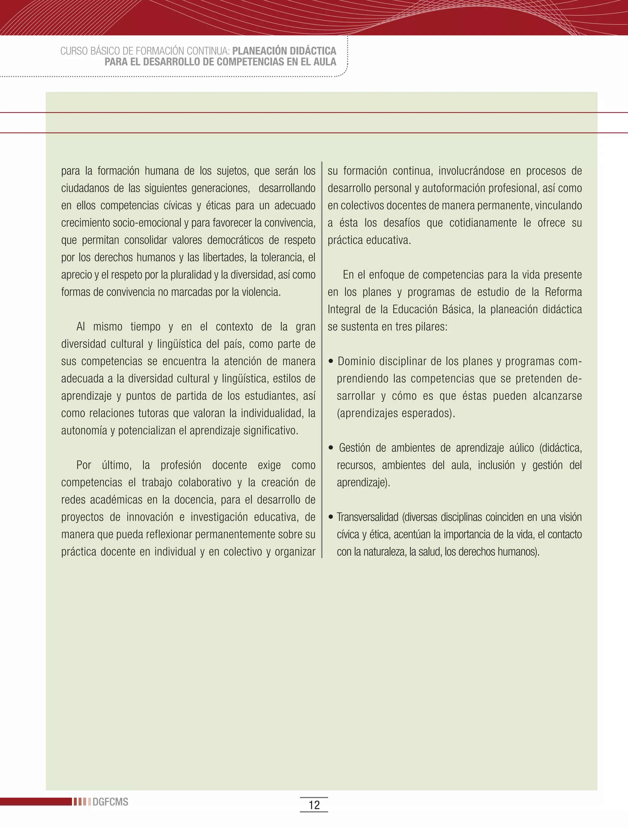 CURSO BÁSICO DE FORMACIÓN CONTINUA: PLANEACIÓN DIDÁCTICA
         PARA EL DESARROLLO DE COMPETENCIAS EN EL AULA




para la formación humana de los sujetos, que serán los             su formación continua, involucrándose en procesos de
ciudadanos de las siguientes generaciones, desarrollando           desarrollo personal y autoformación profesional, así como
en ellos competencias cívicas y éticas para un adecuado            en colectivos docentes de manera permanente, vinculando
crecimiento socio-emocional y para favorecer la convivencia,       a ésta los desafíos que cotidianamente le ofrece su
que permitan consolidar valores democráticos de respeto            práctica educativa.
por los derechos humanos y las libertades, la tolerancia, el
aprecio y el respeto por la pluralidad y la diversidad, así como       En el enfoque de competencias para la vida presente
formas de convivencia no marcadas por la violencia.                en los planes y programas de estudio de la Reforma
                                                                   Integral de la Educación Básica, la planeación didáctica
    Al mismo tiempo y en el contexto de la gran                    se sustenta en tres pilares:
diversidad cultural y lingüística del país, como parte de
sus competencias se encuentra la atención de manera                •	Dominio	disciplinar	de	los	planes	y	programas	com-
adecuada a la diversidad cultural y lingüística, estilos de          prendiendo las competencias que se pretenden de-
aprendizaje y puntos de partida de los estudiantes, así              sarrollar y cómo es que éstas pueden alcanzarse
como relaciones tutoras que valoran la individualidad, la            (aprendizajes esperados).
autonomía y potencializan el aprendizaje significativo.
                                                                   •	 Gestión	 de	 ambientes	 de	 aprendizaje	 aúlico	 (didáctica,	
   Por último, la profesión docente exige como                       recursos, ambientes del aula, inclusión y gestión del
competencias el trabajo colaborativo y la creación de                aprendizaje).
redes académicas en la docencia, para el desarrollo de
proyectos de innovación e investigación educativa, de              •	Transversalidad	(diversas	disciplinas	coinciden	en	una	visión	
manera que pueda reflexionar permanentemente sobre su                cívica y ética, acentúan la importancia de la vida, el contacto
práctica docente en individual y en colectivo y organizar            con la naturaleza, la salud, los derechos humanos).




       DGFCMS                                                 12
 