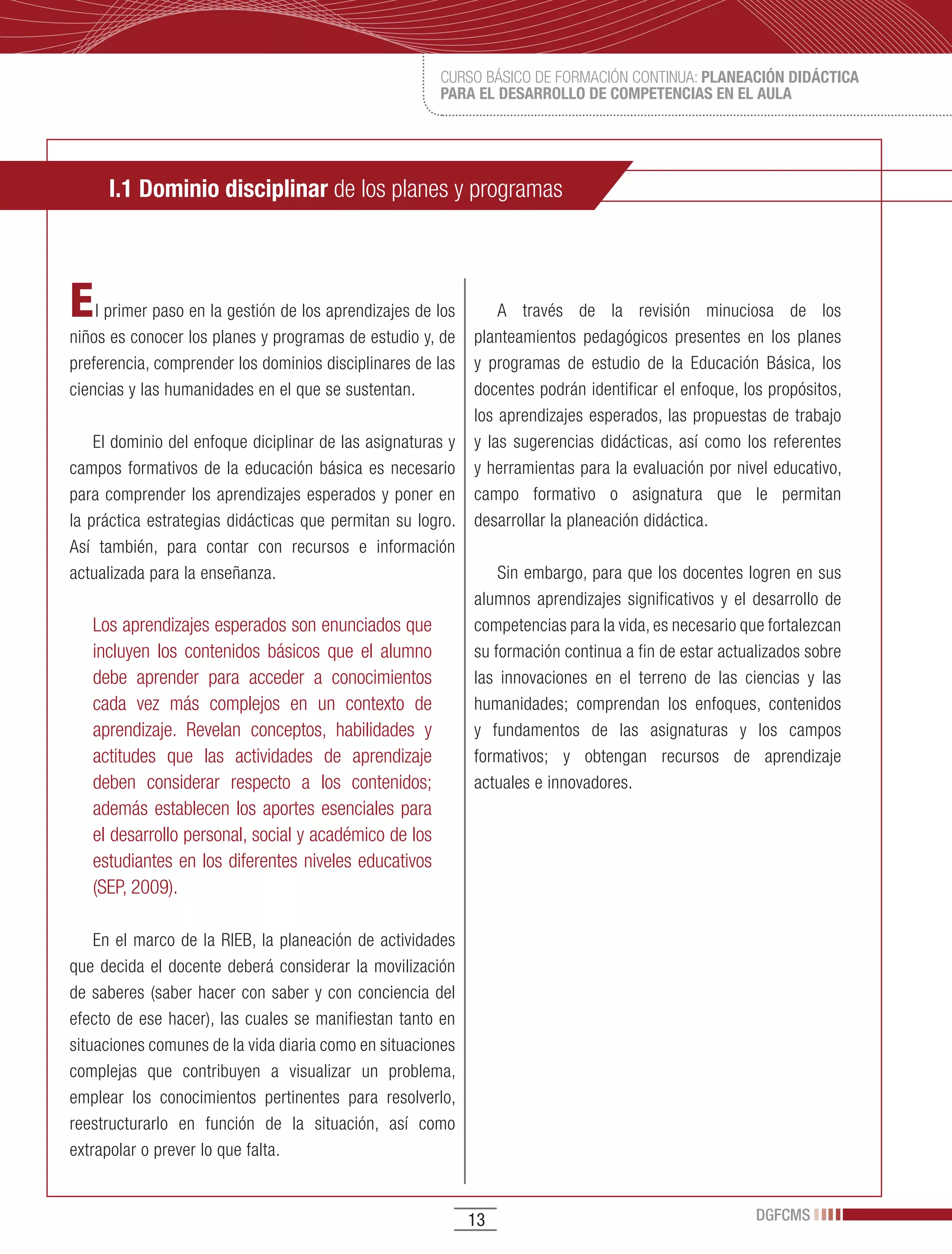 CURSO BÁSICO DE FORMACIÓN CONTINUA: PLANEACIÓN DIDÁCTICA
                                                       PARA EL DESARROLLO DE COMPETENCIAS EN EL AULA




     I.1 Dominio disciplinar de los planes y programas



E   l primer paso en la gestión de los aprendizajes de los       A través de la revisión minuciosa de los
niños es conocer los planes y programas de estudio y, de     planteamientos pedagógicos presentes en los planes
preferencia, comprender los dominios disciplinares de las    y programas de estudio de la Educación Básica, los
ciencias y las humanidades en el que se sustentan.           docentes podrán identificar el enfoque, los propósitos,
                                                             los aprendizajes esperados, las propuestas de trabajo
    El dominio del enfoque diciplinar de las asignaturas y   y las sugerencias didácticas, así como los referentes
campos formativos de la educación básica es necesario        y herramientas para la evaluación por nivel educativo,
para comprender los aprendizajes esperados y poner en        campo formativo o asignatura que le permitan
la práctica estrategias didácticas que permitan su logro.    desarrollar la planeación didáctica.
Así también, para contar con recursos e información
actualizada para la enseñanza.                                   Sin embargo, para que los docentes logren en sus
                                                             alumnos aprendizajes significativos y el desarrollo de
   Los aprendizajes esperados son enunciados que             competencias para la vida, es necesario que fortalezcan
   incluyen los contenidos básicos que el alumno             su formación continua a fin de estar actualizados sobre
   debe aprender para acceder a conocimientos                las innovaciones en el terreno de las ciencias y las
   cada vez más complejos en un contexto de                  humanidades; comprendan los enfoques, contenidos
   aprendizaje. Revelan conceptos, habilidades y             y fundamentos de las asignaturas y los campos
   actitudes que las actividades de aprendizaje              formativos; y obtengan recursos de aprendizaje
   deben considerar respecto a los contenidos;               actuales e innovadores.
   además establecen los aportes esenciales para
   el desarrollo personal, social y académico de los
   estudiantes en los diferentes niveles educativos
   (SEP, 2009).

    En el marco de la RIEB, la planeación de actividades
que decida el docente deberá considerar la movilización
de saberes (saber hacer con saber y con conciencia del
efecto de ese hacer), las cuales se manifiestan tanto en
situaciones comunes de la vida diaria como en situaciones
complejas que contribuyen a visualizar un problema,
emplear los conocimientos pertinentes para resolverlo,
reestructurarlo en función de la situación, así como
extrapolar o prever lo que falta.


                                                             13                                        DGFCMS
 