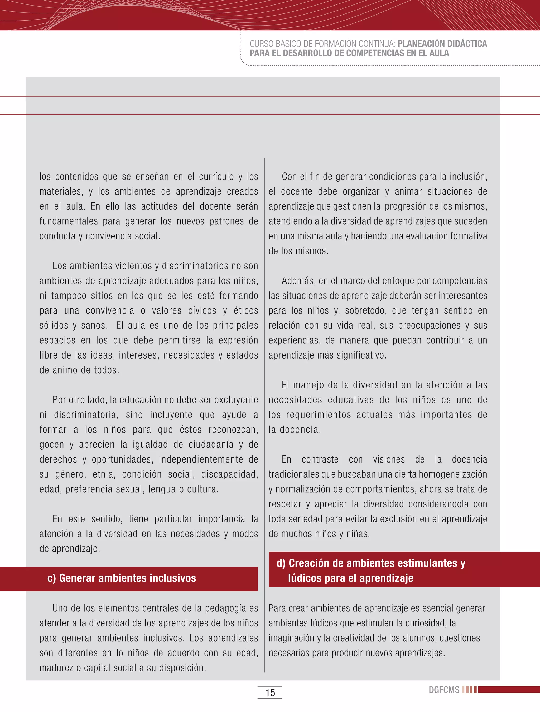 CURSO BÁSICO DE FORMACIÓN CONTINUA: PLANEACIÓN DIDÁCTICA
                                                     PARA EL DESARROLLO DE COMPETENCIAS EN EL AULA




los contenidos que se enseñan en el currículo y los           Con el fin de generar condiciones para la inclusión,
materiales, y los ambientes de aprendizaje creados         el docente debe organizar y animar situaciones de
en el aula. En ello las actitudes del docente serán        aprendizaje que gestionen la progresión de los mismos,
fundamentales para generar los nuevos patrones de          atendiendo a la diversidad de aprendizajes que suceden
conducta y convivencia social.                             en una misma aula y haciendo una evaluación formativa
                                                           de los mismos.
    Los ambientes violentos y discriminatorios no son
ambientes de aprendizaje adecuados para los niños,             Además, en el marco del enfoque por competencias
ni tampoco sitios en los que se les esté formando          las situaciones de aprendizaje deberán ser interesantes
para una convivencia o valores cívicos y éticos            para los niños y, sobretodo, que tengan sentido en
sólidos y sanos. El aula es uno de los principales         relación con su vida real, sus preocupaciones y sus
espacios en los que debe permitirse la expresión           experiencias, de manera que puedan contribuir a un
libre de las ideas, intereses, necesidades y estados       aprendizaje más significativo.
de ánimo de todos.
                                                         El manejo de la diversidad en la atención a las
   Por otro lado, la educación no debe ser excluyente necesidades educativas de los niños es uno de
ni discriminatoria, sino incluyente que ayude a los requerimientos actuales más importantes de
formar a los niños para que éstos reconozcan, la docencia.
gocen y aprecien la igualdad de ciudadanía y de
derechos y oportunidades, independientemente de          En contraste con visiones de la docencia
su género, etnia, condición social, discapacidad, tradicionales que buscaban una cierta homogeneización
edad, preferencia sexual, lengua o cultura.           y normalización de comportamientos, ahora se trata de
                                                      respetar y apreciar la diversidad considerándola con
   En este sentido, tiene particular importancia la toda seriedad para evitar la exclusión en el aprendizaje
atención a la diversidad en las necesidades y modos de muchos niños y niñas.
de aprendizaje.
                                                                d) Creación de ambientes estimulantes y
  c) Generar ambientes inclusivos                                  lúdicos para el aprendizaje

   Uno de los elementos centrales de la pedagogía es       Para crear ambientes de aprendizaje es esencial generar
atender a la diversidad de los aprendizajes de los niños   ambientes lúdicos que estimulen la curiosidad, la
para generar ambientes inclusivos. Los aprendizajes        imaginación y la creatividad de los alumnos, cuestiones
son diferentes en lo niños de acuerdo con su edad,         necesarias para producir nuevos aprendizajes.
madurez o capital social a su disposición.

                                                           15                                      DGFCMS
 