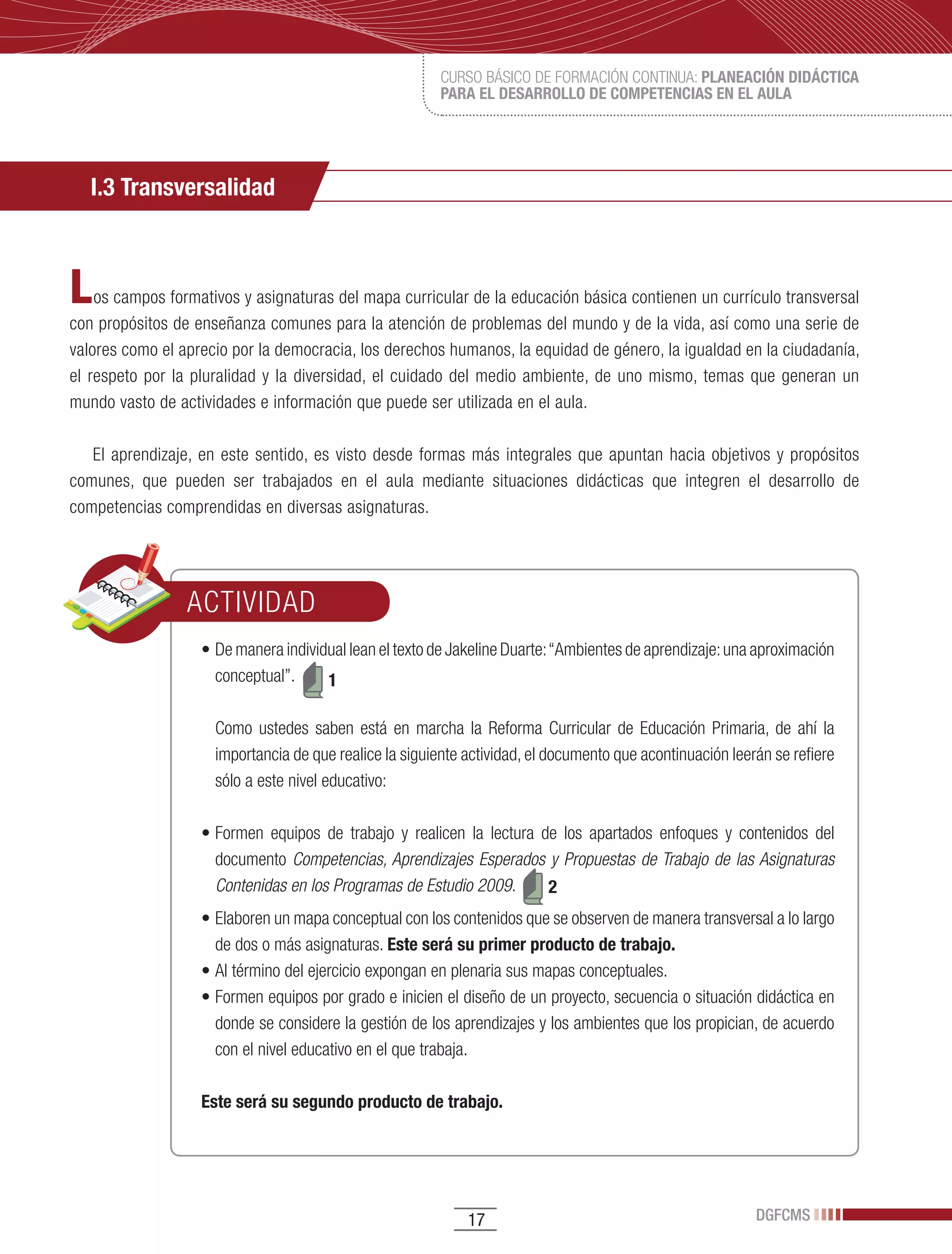 CURSO BÁSICO DE FORMACIÓN CONTINUA: PLANEACIÓN DIDÁCTICA
                                                           PARA EL DESARROLLO DE COMPETENCIAS EN EL AULA




   I.3 Transversalidad



L   os campos formativos y asignaturas del mapa curricular de la educación básica contienen un currículo transversal
con propósitos de enseñanza comunes para la atención de problemas del mundo y de la vida, así como una serie de
valores como el aprecio por la democracia, los derechos humanos, la equidad de género, la igualdad en la ciudadanía,
el respeto por la pluralidad y la diversidad, el cuidado del medio ambiente, de uno mismo, temas que generan un
mundo vasto de actividades e información que puede ser utilizada en el aula.

   El aprendizaje, en este sentido, es visto desde formas más integrales que apuntan hacia objetivos y propósitos
comunes, que pueden ser trabajados en el aula mediante situaciones didácticas que integren el desarrollo de
competencias comprendidas en diversas asignaturas.




                 ACTIVIDAD
                   •	De	manera	individual	lean	el	texto	de	Jakeline	Duarte:	“Ambientes	de	aprendizaje:	una	aproximación	
                     conceptual”.     1

                     Como ustedes saben está en marcha la Reforma Curricular de Educación Primaria, de ahí la
                     importancia de que realice la siguiente actividad, el documento que acontinuación leerán se refiere
                     sólo a este nivel educativo:

                   •	Formen	 equipos	 de	 trabajo	 y	 realicen	 la	 lectura	 de	 los	 apartados	 enfoques	 y	 contenidos	 del	
                     documento Competencias, Aprendizajes Esperados y Propuestas de Trabajo de las Asignaturas
                     Contenidas en los Programas de Estudio 2009.             2
                   •	Elaboren	un	mapa	conceptual	con	los	contenidos	que	se	observen	de	manera	transversal	a	lo	largo	
                     de dos o más asignaturas. Este será su primer producto de trabajo.
                   •	Al	término	del	ejercicio	expongan	en	plenaria	sus	mapas	conceptuales.
                   •	Formen	equipos	por	grado	e	inicien	el	diseño	de	un	proyecto,	secuencia	o	situación	didáctica	en	
                     donde se considere la gestión de los aprendizajes y los ambientes que los propician, de acuerdo
                     con el nivel educativo en el que trabaja.

                   Este será su segundo producto de trabajo.




                                                               17                                               DGFCMS
 