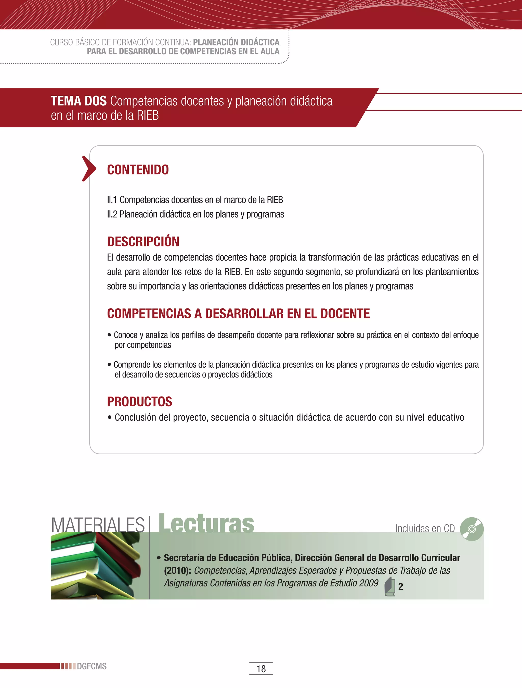 CURSO BÁSICO DE FORMACIÓN CONTINUA: PLANEACIÓN DIDÁCTICA
         PARA EL DESARROLLO DE COMPETENCIAS EN EL AULA




TEMA DOS Competencias docentes y planeación didáctica
en el marco de la RIEB



               CONTENIDO

               II.1 Competencias docentes en el marco de la RIEB
               II.2	Planeación	didáctica	en	los	planes	y	programas	

               DESCRIPCIÓN
               El desarrollo de competencias docentes hace propicia la transformación de las prácticas educativas en el
               aula	para	atender	los	retos	de	la	RIEB.	En	este	segundo	segmento,	se	profundizará	en	los	planteamientos	
               sobre	su	importancia	y	las	orientaciones	didácticas	presentes	en	los	planes	y	programas

               COMPETENCIAS A DESARROLLAR EN EL DOCENTE
               •	Conoce	y	analiza	los	perfiles	de	desempeño	docente	para	reflexionar	sobre	su	práctica	en	el	contexto	del	enfoque	
                 por competencias

               •	Comprende	los	elementos	de	la	planeación	didáctica	presentes	en	los	planes	y	programas	de	estudio	vigentes	para	
                 el	desarrollo	de	secuencias	o	proyectos	didácticos


               PRODUCTOS
               •	Conclusión	del	proyecto,	secuencia	o	situación	didáctica	de	acuerdo	con	su	nivel	educativo




MATERIALES                    Lecturas                                                                 Incluidas en CD

                              •	Secretaría de Educación Pública, Dirección General de Desarrollo Curricular
                                (2010): Competencias, Aprendizajes Esperados y Propuestas de Trabajo de las
                                Asignaturas Contenidas en los Programas de Estudio 2009      2




      DGFCMS                                                18
 
