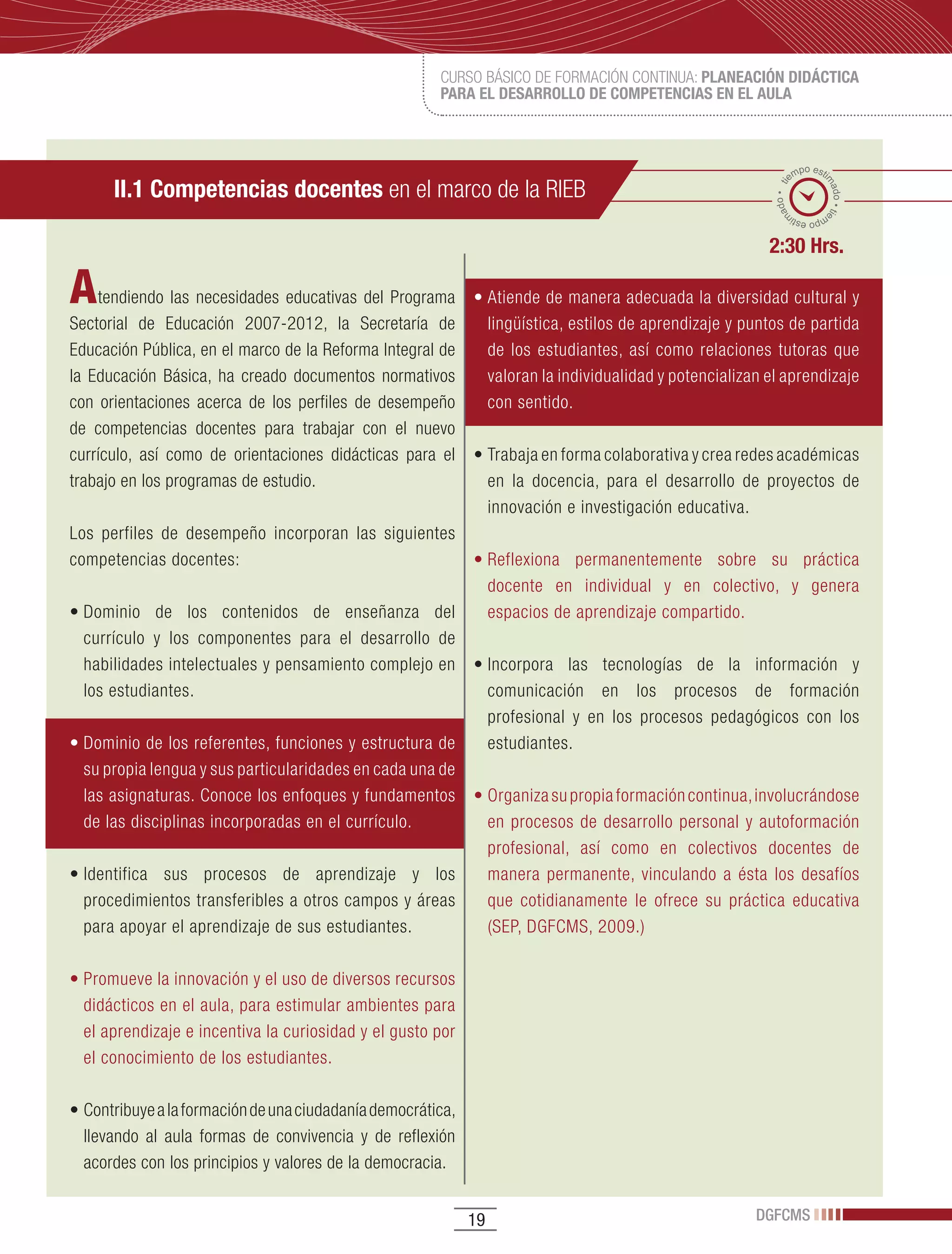 CURSO BÁSICO DE FORMACIÓN CONTINUA: PLANEACIÓN DIDÁCTICA
                                                        PARA EL DESARROLLO DE COMPETENCIAS EN EL AULA



                                                                                                                  po esti
                                                                                                                em
      II.1 Competencias docentes en el marco de la RIEB




                                                                                                                        ma
                                                                                                           ado • ti



                                                                                                                          do • tie
                                                                                                          m
                                                                                                                 mp
                                                                                                                   o esti


                                                                                                          2:30 Hrs.

A   tendiendo las necesidades educativas del Programa         •	Atiende	de	manera	adecuada	la	diversidad	cultural	y	
Sectorial de Educación 2007-2012, la Secretaría de              lingüística, estilos de aprendizaje y puntos de partida
Educación Pública, en el marco de la Reforma Integral de        de los estudiantes, así como relaciones tutoras que
la Educación Básica, ha creado documentos normativos            valoran la individualidad y potencializan el aprendizaje
con orientaciones acerca de los perfiles de desempeño           con sentido.
de competencias docentes para trabajar con el nuevo
currículo, así como de orientaciones didácticas para el       •	Trabaja	en	forma	colaborativa	y	crea	redes	académicas	
trabajo en los programas de estudio.                            en la docencia, para el desarrollo de proyectos de
                                                                innovación e investigación educativa.
Los perfiles de desempeño incorporan las siguientes
competencias docentes:                                   •	Reflexiona	 permanentemente	 sobre	 su	 práctica	
                                                           docente en individual y en colectivo, y genera
•	Dominio	 de	 los	 contenidos	 de	 enseñanza	 del	        espacios de aprendizaje compartido.
  currículo y los componentes para el desarrollo de
  habilidades intelectuales y pensamiento complejo en •	Incorpora	 las	 tecnologías	 de	 la	 información	 y	
  los estudiantes.                                         comunicación en los procesos de formación
                                                           profesional y en los procesos pedagógicos con los
•	Dominio	de	los	referentes,	funciones	y	estructura	de	    estudiantes.
  su propia lengua y sus particularidades en cada una de
  las asignaturas. Conoce los enfoques y fundamentos •	Organiza	su	propia	formación	continua,	involucrándose	
  de las disciplinas incorporadas en el currículo.         en procesos de desarrollo personal y autoformación
                                                           profesional, así como en colectivos docentes de
•	Identifica	 sus	 procesos	 de	 aprendizaje	 y	 los	      manera permanente, vinculando a ésta los desafíos
  procedimientos transferibles a otros campos y áreas      que cotidianamente le ofrece su práctica educativa
  para apoyar el aprendizaje de sus estudiantes.           (SEP, DGFCMS, 2009.)

•	Promueve	la	innovación	y	el	uso	de	diversos	recursos	
  didácticos en el aula, para estimular ambientes para
  el aprendizaje e incentiva la curiosidad y el gusto por
  el conocimiento de los estudiantes.

•	Contribuye	a	la	formación	de	una	ciudadanía	democrática,	
  llevando al aula formas de convivencia y de reflexión
  acordes con los principios y valores de la democracia.


                                                              19                                        DGFCMS
 