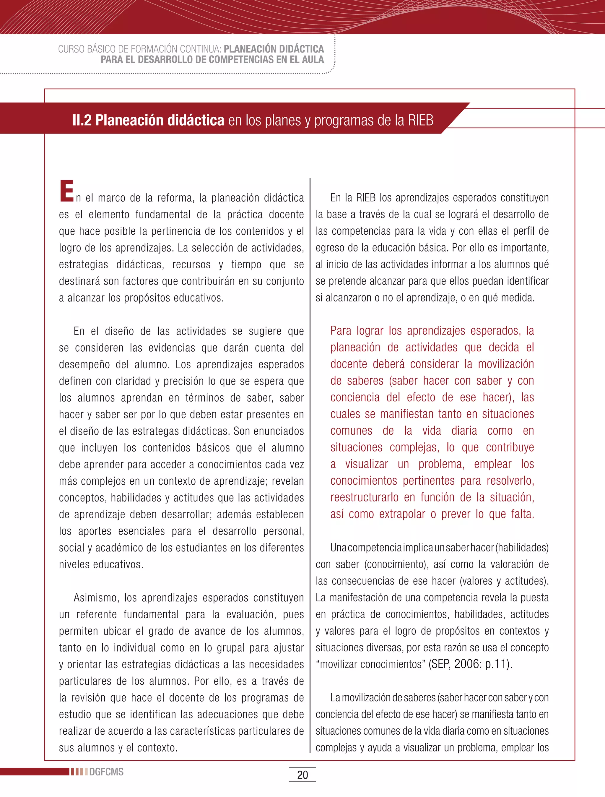 CURSO BÁSICO DE FORMACIÓN CONTINUA: PLANEACIÓN DIDÁCTICA
         PARA EL DESARROLLO DE COMPETENCIAS EN EL AULA




   II.2 Planeación didáctica en los planes y programas de la RIEB



E   n el marco de la reforma, la planeación didáctica            En la RIEB los aprendizajes esperados constituyen
es el elemento fundamental de la práctica docente            la base a través de la cual se logrará el desarrollo de
que hace posible la pertinencia de los contenidos y el       las competencias para la vida y con ellas el perfil de
logro de los aprendizajes. La selección de actividades,      egreso de la educación básica. Por ello es importante,
estrategias didácticas, recursos y tiempo que se             al inicio de las actividades informar a los alumnos qué
destinará son factores que contribuirán en su conjunto       se pretende alcanzar para que ellos puedan identificar
a alcanzar los propósitos educativos.                        si alcanzaron o no el aprendizaje, o en qué medida.

    En el diseño de las actividades se sugiere que            Para lograr los aprendizajes esperados, la
se consideren las evidencias que darán cuenta del             planeación de actividades que decida el
desempeño del alumno. Los aprendizajes esperados              docente deberá considerar la movilización
definen con claridad y precisión lo que se espera que         de saberes (saber hacer con saber y con
los alumnos aprendan en términos de saber, saber              conciencia del efecto de ese hacer), las
hacer y saber ser por lo que deben estar presentes en         cuales se manifiestan tanto en situaciones
el diseño de las estrategas didácticas. Son enunciados        comunes de la vida diaria como en
que incluyen los contenidos básicos que el alumno             situaciones complejas, lo que contribuye
debe aprender para acceder a conocimientos cada vez           a visualizar un problema, emplear los
más complejos en un contexto de aprendizaje; revelan          conocimientos pertinentes para resolverlo,
conceptos, habilidades y actitudes que las actividades        reestructurarlo en función de la situación,
de aprendizaje deben desarrollar; además establecen           así como extrapolar o prever lo que falta.
los aportes esenciales para el desarrollo personal,
social y académico de los estudiantes en los diferentes       Una competencia implica un saber hacer (habilidades)
niveles educativos.                                       con saber (conocimiento), así como la valoración de
                                                          las consecuencias de ese hacer (valores y actitudes).
    Asimismo, los aprendizajes esperados constituyen La manifestación de una competencia revela la puesta
un referente fundamental para la evaluación, pues en práctica de conocimientos, habilidades, actitudes
permiten ubicar el grado de avance de los alumnos, y valores para el logro de propósitos en contextos y
tanto en lo individual como en lo grupal para ajustar situaciones diversas, por esta razón se usa el concepto
y orientar las estrategias didácticas a las necesidades “movilizar conocimientos” (SEP, 2006: p.11).
particulares de los alumnos. Por ello, es a través de
la revisión que hace el docente de los programas de           La movilización de saberes (saber hacer con saber y con
estudio que se identifican las adecuaciones que debe conciencia del efecto de ese hacer) se manifiesta tanto en
realizar de acuerdo a las características particulares de situaciones comunes de la vida diaria como en situaciones
sus alumnos y el contexto.                                complejas y ayuda a visualizar un problema, emplear los

       DGFCMS                                           20
 
