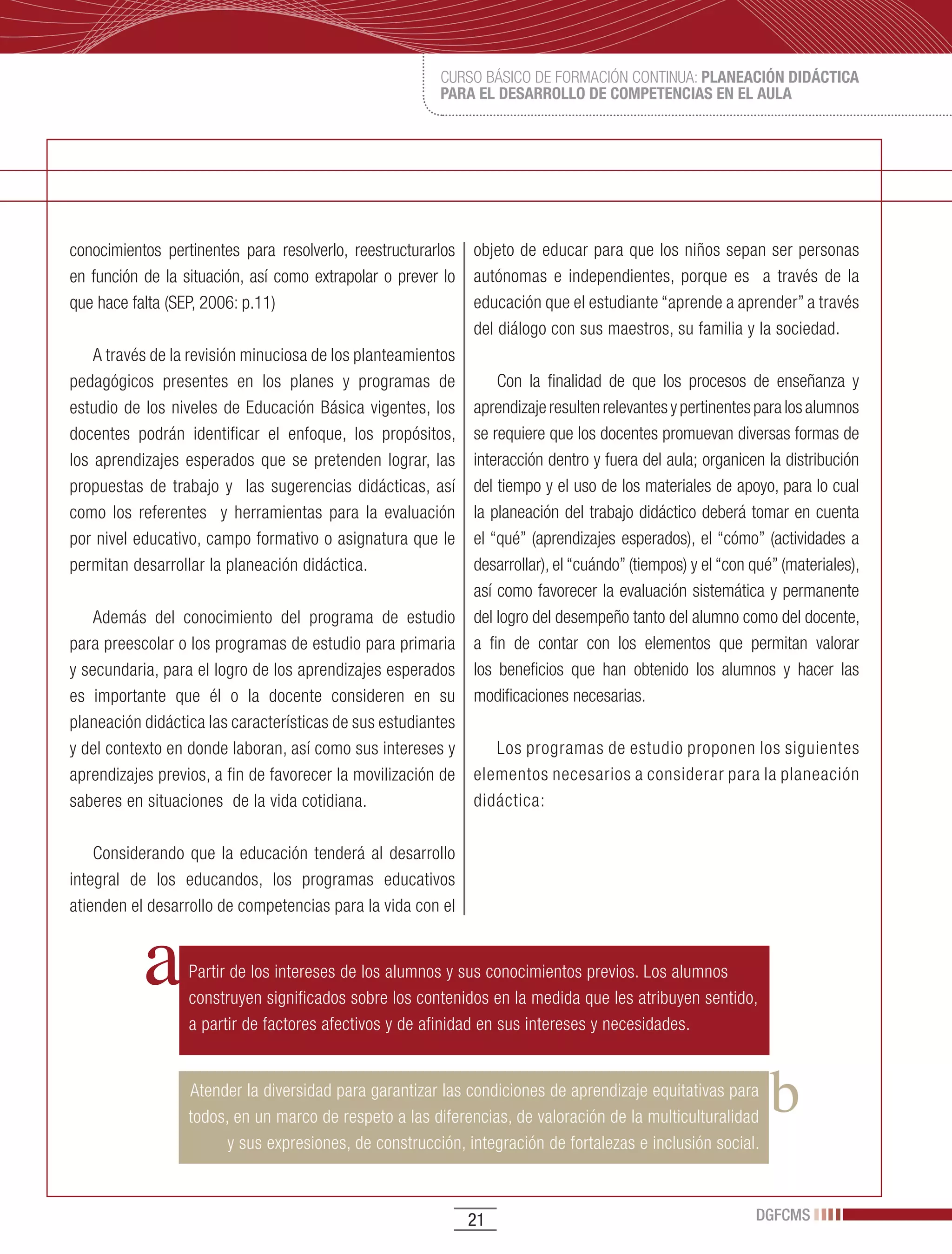 CURSO BÁSICO DE FORMACIÓN CONTINUA: PLANEACIÓN DIDÁCTICA
                                                        PARA EL DESARROLLO DE COMPETENCIAS EN EL AULA




conocimientos pertinentes para resolverlo, reestructurarlos   objeto de educar para que los niños sepan ser personas
en función de la situación, así como extrapolar o prever lo   autónomas e independientes, porque es a través de la
que hace falta (SEP, 2006: p.11)                              educación que el estudiante “aprende a aprender” a través
                                                              del diálogo con sus maestros, su familia y la sociedad.
    A través de la revisión minuciosa de los planteamientos
pedagógicos presentes en los planes y programas de                Con la finalidad de que los procesos de enseñanza y
estudio de los niveles de Educación Básica vigentes, los      aprendizaje resulten relevantes y pertinentes para los alumnos
docentes podrán identificar el enfoque, los propósitos,       se requiere que los docentes promuevan diversas formas de
los aprendizajes esperados que se pretenden lograr, las       interacción dentro y fuera del aula; organicen la distribución
propuestas de trabajo y las sugerencias didácticas, así       del tiempo y el uso de los materiales de apoyo, para lo cual
como los referentes y herramientas para la evaluación         la planeación del trabajo didáctico deberá tomar en cuenta
por nivel educativo, campo formativo o asignatura que le      el “qué” (aprendizajes esperados), el “cómo” (actividades a
permitan desarrollar la planeación didáctica.                 desarrollar), el “cuándo” (tiempos) y el “con qué” (materiales),
                                                              así como favorecer la evaluación sistemática y permanente
    Además del conocimiento del programa de estudio           del logro del desempeño tanto del alumno como del docente,
para preescolar o los programas de estudio para primaria      a fin de contar con los elementos que permitan valorar
y secundaria, para el logro de los aprendizajes esperados     los beneficios que han obtenido los alumnos y hacer las
es importante que él o la docente consideren en su            modificaciones necesarias.
planeación didáctica las características de sus estudiantes
y del contexto en donde laboran, así como sus intereses y        Los programas de estudio proponen los siguientes
aprendizajes previos, a fin de favorecer la movilización de   elementos necesarios a considerar para la planeación
saberes en situaciones de la vida cotidiana.                  didáctica:

    Considerando que la educación tenderá al desarrollo
integral de los educandos, los programas educativos
atienden el desarrollo de competencias para la vida con el


                  Partir de los intereses de los alumnos y sus conocimientos previos. Los alumnos
                  construyen significados sobre los contenidos en la medida que les atribuyen sentido,
                  a partir de factores afectivos y de afinidad en sus intereses y necesidades.


                  Atender la diversidad para garantizar las condiciones de aprendizaje equitativas para
                  todos, en un marco de respeto a las diferencias, de valoración de la multiculturalidad
                        y sus expresiones, de construcción, integración de fortalezas e inclusión social.



                                                              21                                            DGFCMS
 