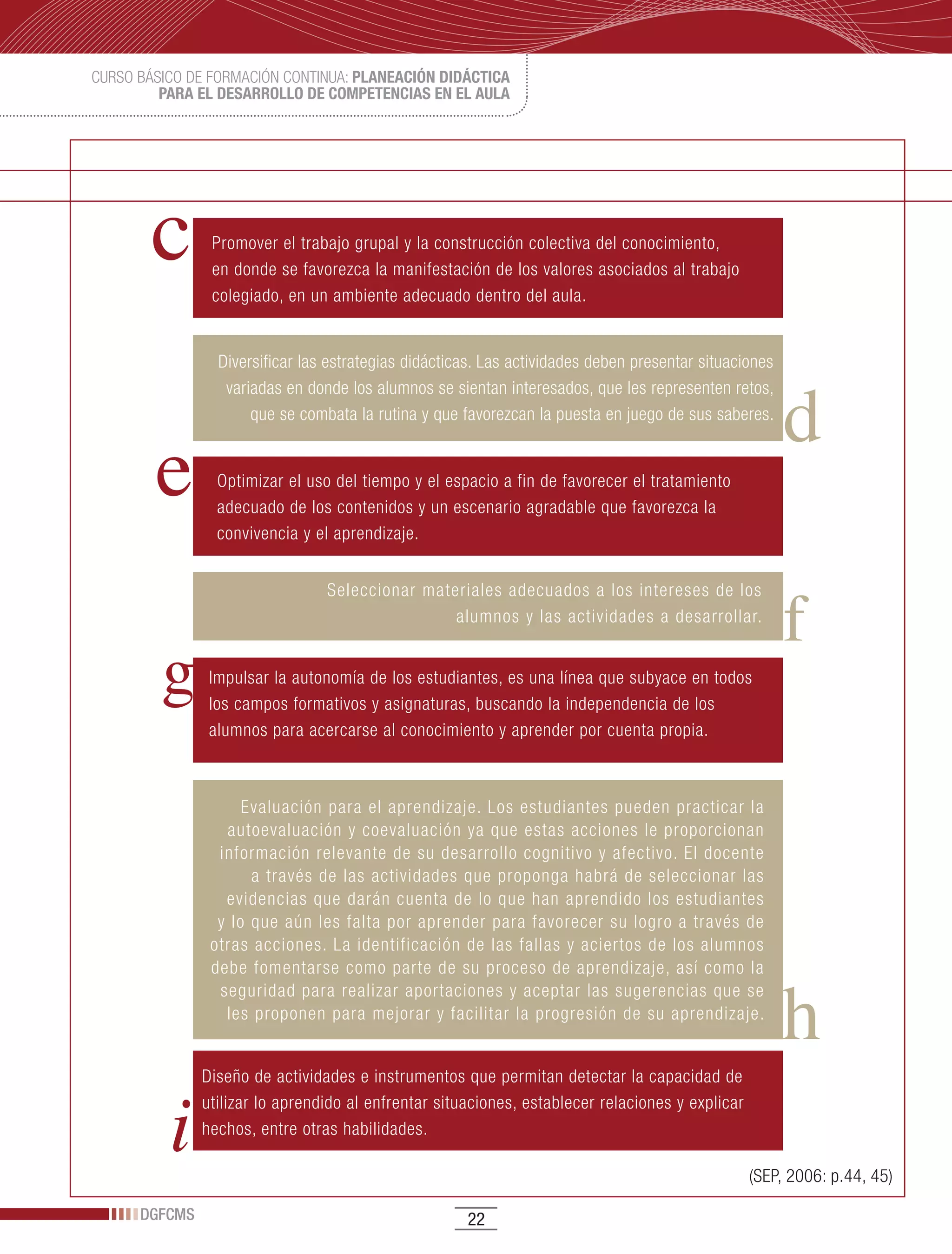 CURSO BÁSICO DE FORMACIÓN CONTINUA: PLANEACIÓN DIDÁCTICA
         PARA EL DESARROLLO DE COMPETENCIAS EN EL AULA




                Promover el trabajo grupal y la construcción colectiva del conocimiento,
                en donde se favorezca la manifestación de los valores asociados al trabajo
                colegiado, en un ambiente adecuado dentro del aula.


                 Diversificar las estrategias didácticas. Las actividades deben presentar situaciones
                  variadas en donde los alumnos se sientan interesados, que les representen retos,
                      que se combata la rutina y que favorezcan la puesta en juego de sus saberes.


                 Optimizar el uso del tiempo y el espacio a fin de favorecer el tratamiento
                 adecuado de los contenidos y un escenario agradable que favorezca la
                 convivencia y el aprendizaje.


                                 Seleccionar materiales adecuados a los intereses de los
                                                 alumnos y las actividades a desarrollar.


                Impulsar la autonomía de los estudiantes, es una línea que subyace en todos
                los campos formativos y asignaturas, buscando la independencia de los
                alumnos para acercarse al conocimiento y aprender por cuenta propia.



                     Evaluación para el aprendizaje. Los estudiantes pueden practicar la
                  autoevaluación y coevaluación ya que estas acciones le proporcionan
                 información relevante de su desarrollo cognitivo y afectivo. El docente
                      a través de las actividades que proponga habrá de seleccionar las
                  evidencias que darán cuenta de lo que han aprendido los estudiantes
                 y lo que aún les falta por aprender para favorecer su logro a través de
                otras acciones. La identificación de las fallas y aciertos de los alumnos
                debe fomentarse como parte de su proceso de aprendizaje, así como la
                 seguridad para realizar aportaciones y aceptar las sugerencias que se
                  les proponen para mejorar y facilitar la progresión de su aprendizaje.


               Diseño de actividades e instrumentos que permitan detectar la capacidad de
               utilizar lo aprendido al enfrentar situaciones, establecer relaciones y explicar
               hechos, entre otras habilidades.

                                                                                                  (SEP, 2006: p.44, 45)

      DGFCMS                                          22
 