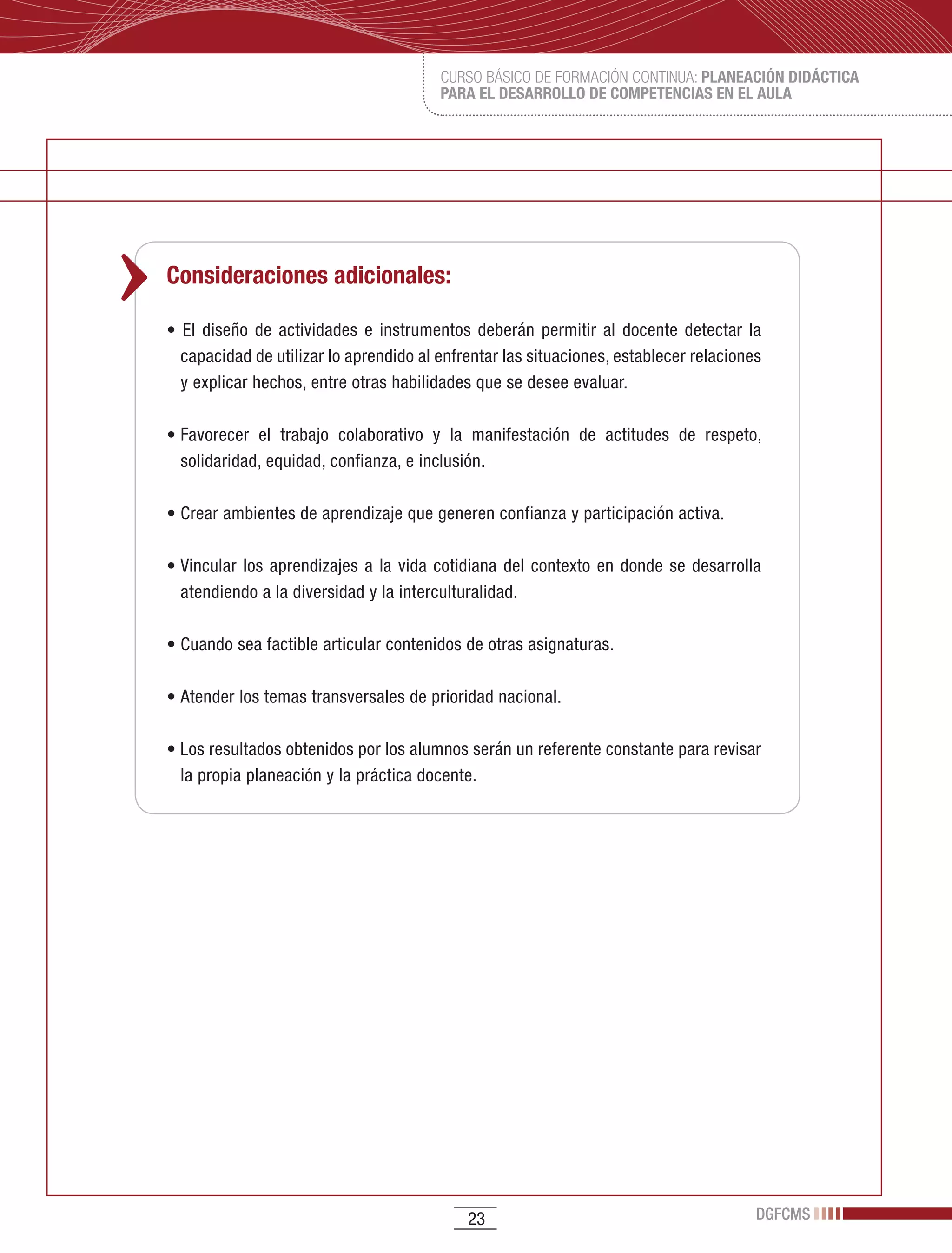 CURSO BÁSICO DE FORMACIÓN CONTINUA: PLANEACIÓN DIDÁCTICA
                                           PARA EL DESARROLLO DE COMPETENCIAS EN EL AULA




Consideraciones adicionales:

•	 El	 diseño	 de	 actividades	 e	 instrumentos	 deberán	 permitir	 al	 docente	 detectar	 la	
  capacidad	de	utilizar	lo	aprendido	al	enfrentar	las	situaciones,	establecer	relaciones	
  y	explicar	hechos,	entre	otras	habilidades	que	se	desee	evaluar.

•	Favorecer	 el	 trabajo	 colaborativo	 y	 la	 manifestación	 de	 actitudes	 de	 respeto,	
  solidaridad,	equidad,	confianza,	e	inclusión.

•	Crear	ambientes	de	aprendizaje	que	generen	confianza	y	participación	activa.

•	Vincular	 los	 aprendizajes	 a	 la	 vida	 cotidiana	 del	 contexto	 en	 donde	 se	 desarrolla	
  atendiendo	a	la	diversidad	y	la	interculturalidad.

•	Cuando	sea	factible	articular	contenidos	de	otras	asignaturas.

•	Atender	los	temas	transversales	de	prioridad	nacional.

•	Los	resultados	obtenidos	por	los	alumnos	serán	un	referente	constante	para	revisar	
  la	propia	planeación	y	la	práctica	docente.




                                                23                                            DGFCMS
 