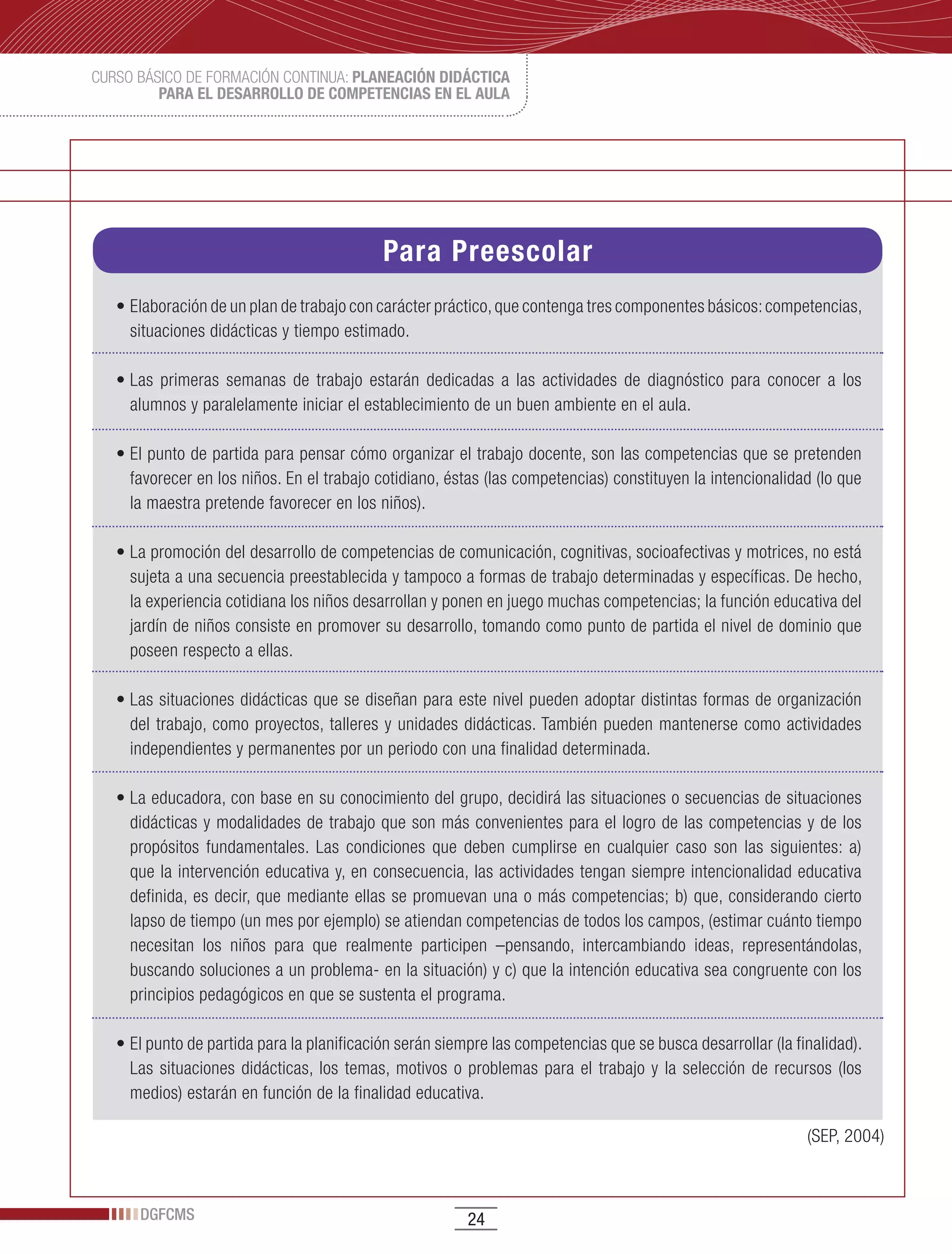 CURSO BÁSICO DE FORMACIÓN CONTINUA: PLANEACIÓN DIDÁCTICA
         PARA EL DESARROLLO DE COMPETENCIAS EN EL AULA




                                             Para Preescolar
   •	Elaboración	de	un	plan	de	trabajo	con	carácter	práctico,	que	contenga	tres	componentes	básicos:	competencias,	
     situaciones didácticas y tiempo estimado.

   •	Las	 primeras	 semanas	 de	 trabajo	 estarán	 dedicadas	 a	 las	 actividades	 de	 diagnóstico	 para	 conocer	 a	 los	
     alumnos y paralelamente iniciar el establecimiento de un buen ambiente en el aula.

   •	El	punto	de	partida	para	pensar	cómo	organizar	el	trabajo	docente,	son	las	competencias	que	se	pretenden	
     favorecer en los niños. En el trabajo cotidiano, éstas (las competencias) constituyen la intencionalidad (lo que
     la maestra pretende favorecer en los niños).

   •	La	promoción	del	desarrollo	de	competencias	de	comunicación,	cognitivas,	socioafectivas	y	motrices,	no	está	
     sujeta a una secuencia preestablecida y tampoco a formas de trabajo determinadas y específicas. De hecho,
     la experiencia cotidiana los niños desarrollan y ponen en juego muchas competencias; la función educativa del
     jardín de niños consiste en promover su desarrollo, tomando como punto de partida el nivel de dominio que
     poseen respecto a ellas.

   •	Las	situaciones	didácticas	que	se	diseñan	para	este	nivel	pueden	adoptar	distintas	formas	de	organización	
     del trabajo, como proyectos, talleres y unidades didácticas. También pueden mantenerse como actividades
     independientes y permanentes por un periodo con una finalidad determinada.

   •	La	educadora,	con	base	en	su	conocimiento	del	grupo,	decidirá	las	situaciones	o	secuencias	de	situaciones	
     didácticas y modalidades de trabajo que son más convenientes para el logro de las competencias y de los
     propósitos fundamentales. Las condiciones que deben cumplirse en cualquier caso son las siguientes: a)
     que la intervención educativa y, en consecuencia, las actividades tengan siempre intencionalidad educativa
     definida, es decir, que mediante ellas se promuevan una o más competencias; b) que, considerando cierto
     lapso de tiempo (un mes por ejemplo) se atiendan competencias de todos los campos, (estimar cuánto tiempo
     necesitan los niños para que realmente participen –pensando, intercambiando ideas, representándolas,
     buscando soluciones a un problema- en la situación) y c) que la intención educativa sea congruente con los
     principios pedagógicos en que se sustenta el programa.

   •	El	punto	de	partida	para	la	planificación	serán	siempre	las	competencias	que	se	busca	desarrollar	(la	finalidad).	
     Las situaciones didácticas, los temas, motivos o problemas para el trabajo y la selección de recursos (los
     medios) estarán en función de la finalidad educativa.

                                                                                                                (SEP, 2004)



      DGFCMS                                              24
 