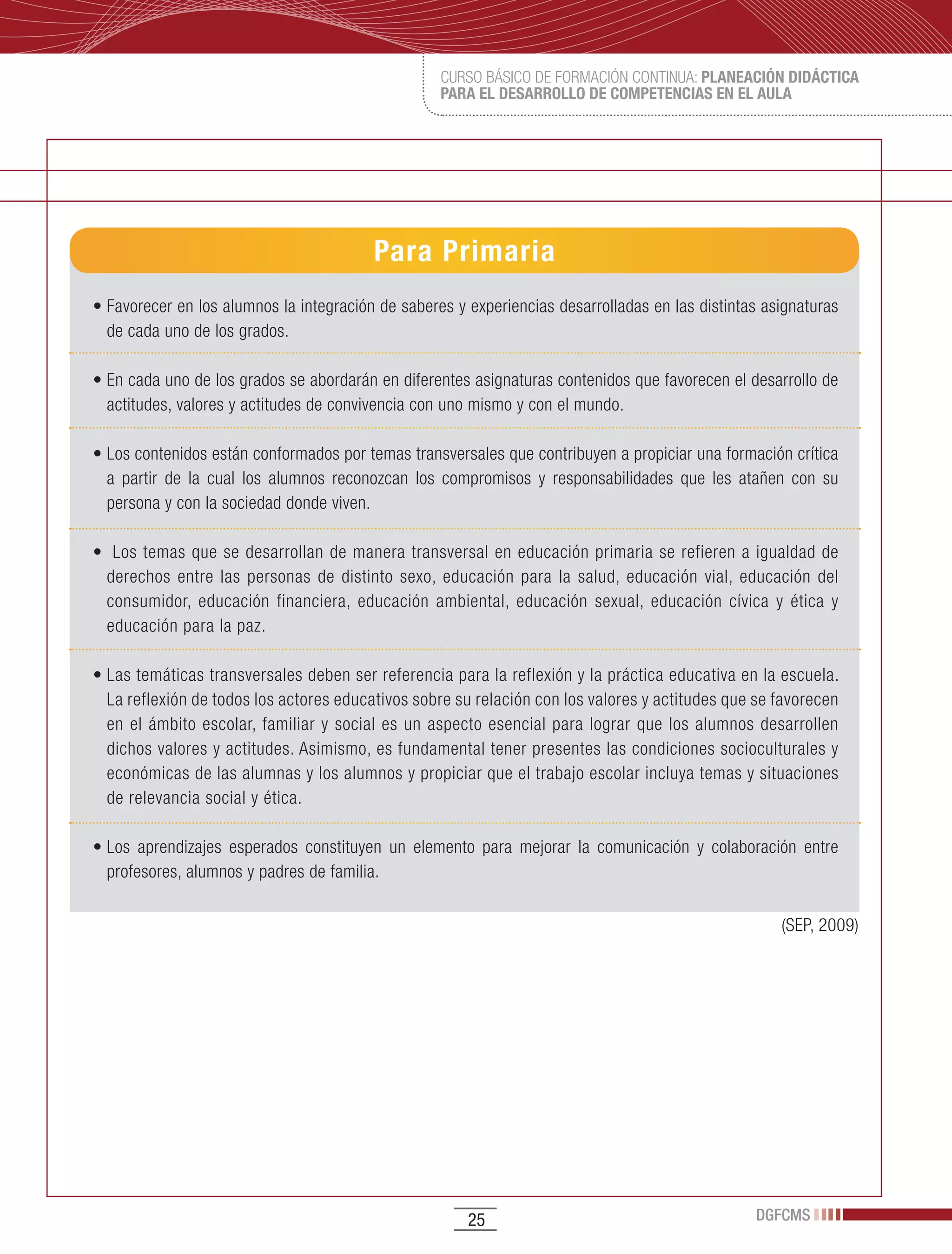 CURSO BÁSICO DE FORMACIÓN CONTINUA: PLANEACIÓN DIDÁCTICA
                                                     PARA EL DESARROLLO DE COMPETENCIAS EN EL AULA




                                           Para Primaria
•	Favorecer	en	los	alumnos	la	integración	de	saberes	y	experiencias	desarrolladas	en	las	distintas	asignaturas	
  de cada uno de los grados.

•	En	cada	uno	de	los	grados	se	abordarán	en	diferentes	asignaturas	contenidos	que	favorecen	el	desarrollo	de	
  actitudes, valores y actitudes de convivencia con uno mismo y con el mundo.

•	Los	contenidos	están	conformados	por	temas	transversales	que	contribuyen	a	propiciar	una	formación	crítica	
  a partir de la cual los alumnos reconozcan los compromisos y responsabilidades que les atañen con su
  persona y con la sociedad donde viven.

•		Los	temas	que	se	desarrollan	de	manera	transversal	en	educación	primaria	se	refieren	a	igualdad	de	
  derechos entre las personas de distinto sexo, educación para la salud, educación vial, educación del
  consumidor, educación financiera, educación ambiental, educación sexual, educación cívica y ética y
  educación para la paz.

•	Las	temáticas	transversales	deben	ser	referencia	para	la	reflexión	y	la	práctica	educativa	en	la	escuela.	
  La reflexión de todos los actores educativos sobre su relación con los valores y actitudes que se favorecen
  en el ámbito escolar, familiar y social es un aspecto esencial para lograr que los alumnos desarrollen
  dichos valores y actitudes. Asimismo, es fundamental tener presentes las condiciones socioculturales y
  económicas de las alumnas y los alumnos y propiciar que el trabajo escolar incluya temas y situaciones
  de relevancia social y ética.

•	Los	 aprendizajes	 esperados	 constituyen	 un	 elemento	 para	 mejorar	 la	 comunicación	 y	 colaboración	 entre	
  profesores, alumnos y padres de familia.

                                                                                                         (SEP, 2009)




                                                         25                                          DGFCMS
 
