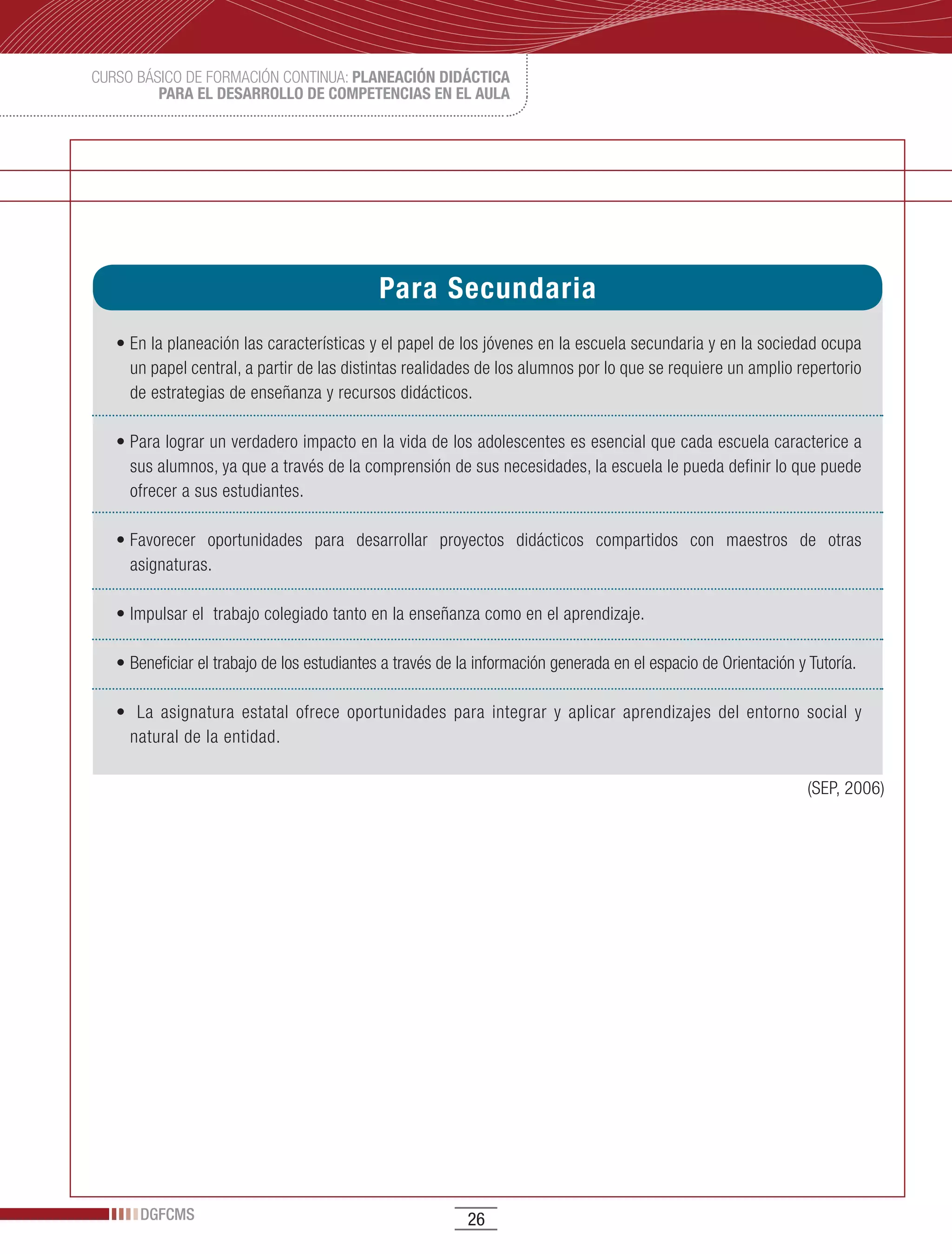 CURSO BÁSICO DE FORMACIÓN CONTINUA: PLANEACIÓN DIDÁCTICA
         PARA EL DESARROLLO DE COMPETENCIAS EN EL AULA




                                            Para Secundaria
   •	En	la	planeación	las	características	y	el	papel	de	los	jóvenes	en	la	escuela	secundaria	y	en	la	sociedad	ocupa	
     un papel central, a partir de las distintas realidades de los alumnos por lo que se requiere un amplio repertorio
     de estrategias de enseñanza y recursos didácticos.

   •	Para	lograr	un	verdadero	impacto	en	la	vida	de	los	adolescentes	es	esencial	que	cada	escuela	caracterice	a	
     sus alumnos, ya que a través de la comprensión de sus necesidades, la escuela le pueda definir lo que puede
     ofrecer a sus estudiantes.

   •	Favorecer	 oportunidades	 para	 desarrollar	 proyectos	 didácticos	 compartidos	 con	 maestros	 de	 otras	
     asignaturas.

   •	Impulsar	el		trabajo	colegiado	tanto	en	la	enseñanza	como	en	el	aprendizaje.

   •	Beneficiar	el	trabajo	de	los	estudiantes	a	través	de	la	información	generada	en	el	espacio	de	Orientación	y	Tutoría.

   •		 La	 asignatura	 estatal	 ofrece	 oportunidades	 para	 integrar	 y	 aplicar	 aprendizajes	 del	 entorno	 social	 y	
     natural de la entidad.

                                                                                                                 (SEP, 2006)




      DGFCMS                                               26
 