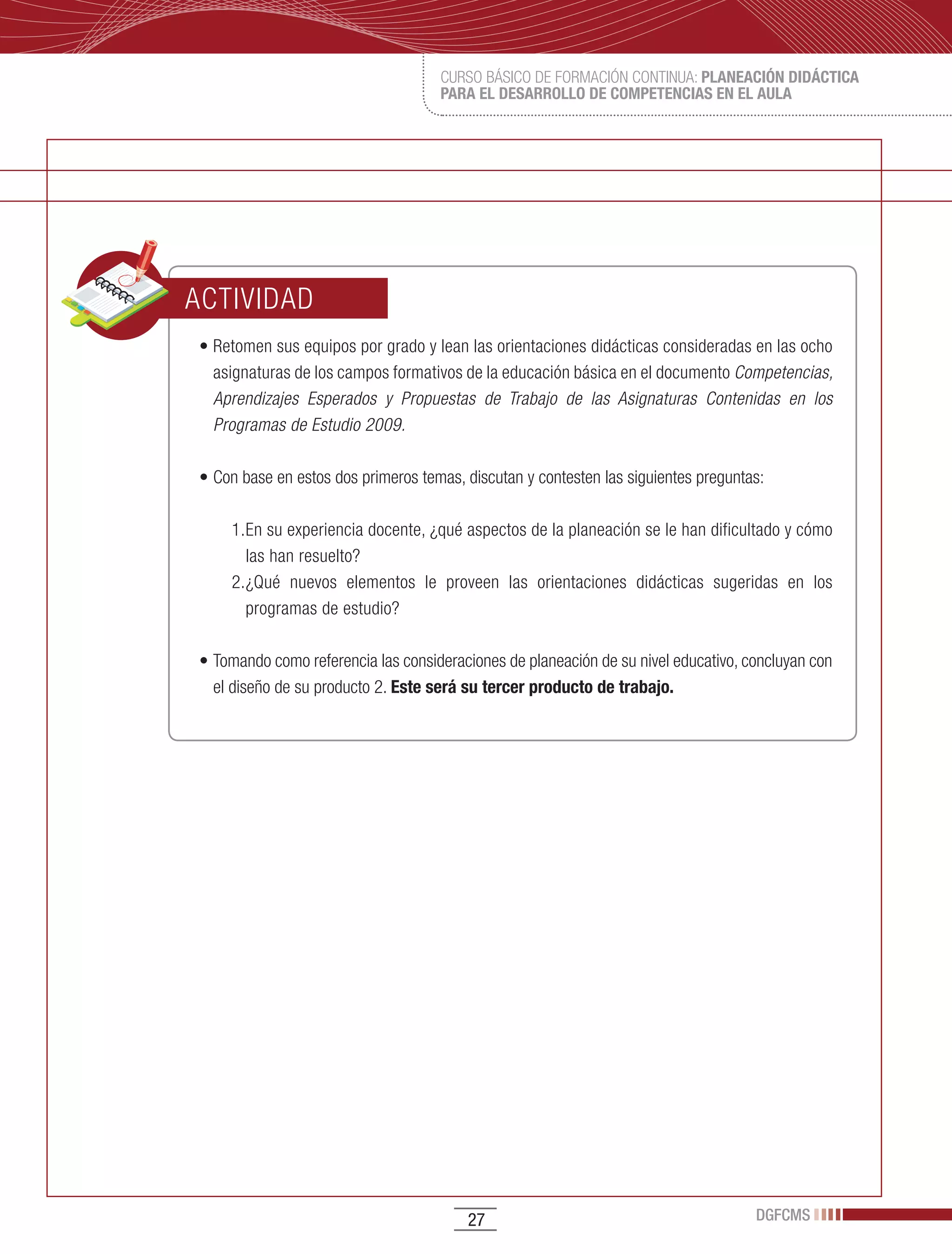 CURSO BÁSICO DE FORMACIÓN CONTINUA: PLANEACIÓN DIDÁCTICA
                                    PARA EL DESARROLLO DE COMPETENCIAS EN EL AULA




ACTIVIDAD
•	Retomen	sus	equipos	por	grado	y	lean	las	orientaciones	didácticas	consideradas	en	las	ocho	
  asignaturas de los campos formativos de la educación básica en el documento Competencias,
  Aprendizajes Esperados y Propuestas de Trabajo de las Asignaturas Contenidas en los
  Programas de Estudio 2009.

•	Con	base	en	estos	dos	primeros	temas,	discutan	y	contesten	las	siguientes	preguntas:

    1. En su experiencia docente, ¿qué aspectos de la planeación se le han dificultado y cómo
       las han resuelto?
    2. ¿Qué nuevos elementos le proveen las orientaciones didácticas sugeridas en los
       programas de estudio?

•	Tomando	como	referencia	las	consideraciones	de	planeación	de	su	nivel	educativo,	concluyan	con	
  el diseño de su producto 2. Este será su tercer producto de trabajo.




                                        27                                          DGFCMS
 