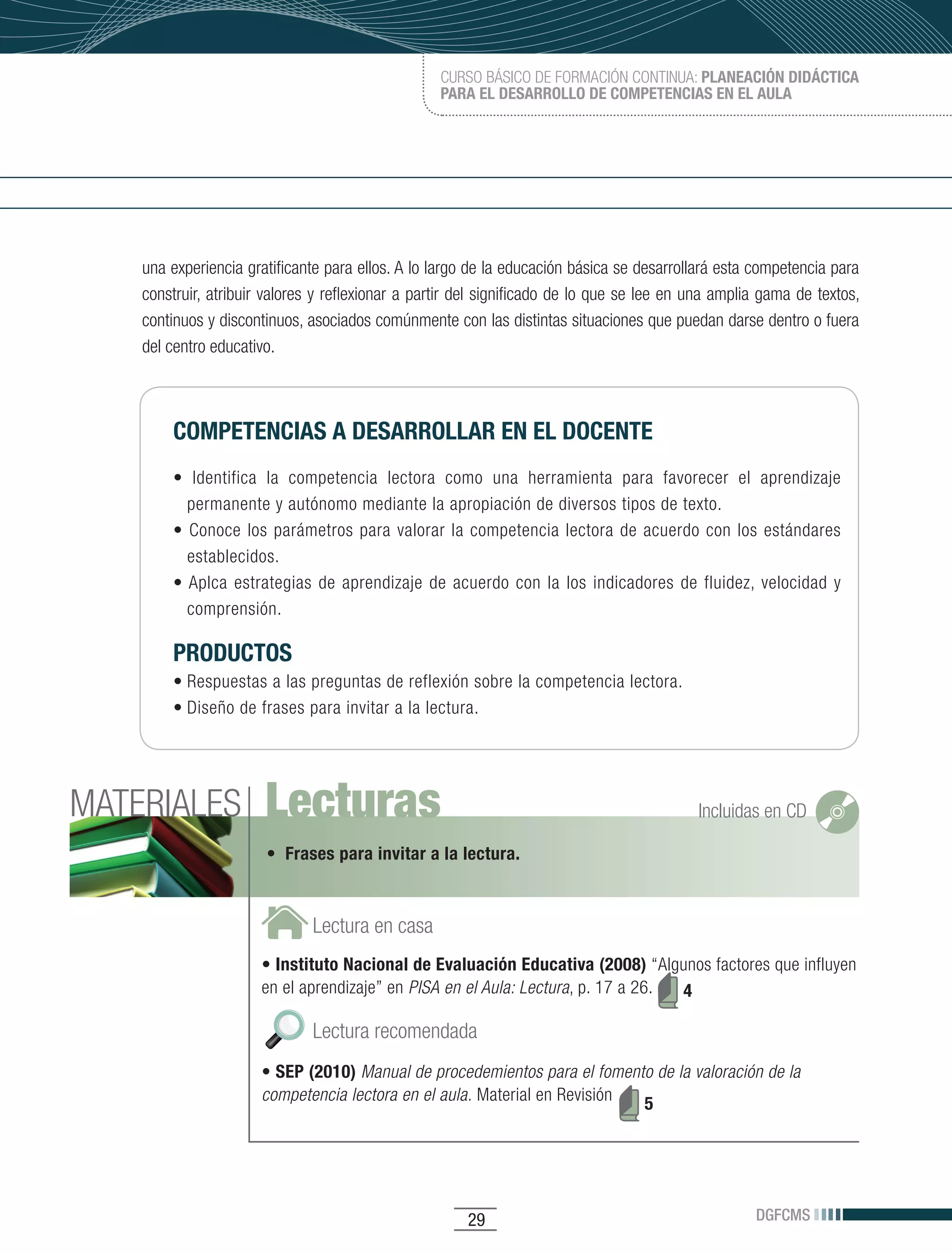 CURSO BÁSICO DE FORMACIÓN CONTINUA: PLANEACIÓN DIDÁCTICA
                                                  PARA EL DESARROLLO DE COMPETENCIAS EN EL AULA




    una experiencia gratificante para ellos. A lo largo de la educación básica se desarrollará esta competencia para
    construir, atribuir valores y reflexionar a partir del significado de lo que se lee en una amplia gama de textos,
    continuos y discontinuos, asociados comúnmente con las distintas situaciones que puedan darse dentro o fuera
    del centro educativo.



        COMPETENCIAS A DESARROLLAR EN EL DOCENTE
        •	 Identifica	 la	 competencia	 lectora	 como	 una	 herramienta	 para	 favorecer	 el	 aprendizaje	
          permanente y autónomo mediante la apropiación de diversos tipos de texto.
        •	 Conoce	 los	 parámetros	 para	 valorar	 la	 competencia	 lectora	 de	 acuerdo	 con	 los	 estándares	
          establecidos.
        •	Aplca	 estrategias	 de	 aprendizaje	 de	 acuerdo	 con	 la	 los	 indicadores	 de	 fluidez,	 velocidad	 y	
          comprensión.

        PRODUCTOS
        •	Respuestas	a	las	preguntas	de	reflexión	sobre	la	competencia	lectora.
        •	Diseño	de	frases	para	invitar	a	la	lectura.




MATERIALES             Lecturas                                                            Incluidas en CD

                       • Frases para invitar a la lectura.



                              Lectura en casa
                      • Instituto Nacional de Evaluación Educativa (2008) “Algunos factores que influyen
                      en el aprendizaje” en PISA en el Aula: Lectura, p. 17 a 26. 4

                              Lectura recomendada
                      • SEP (2010) Manual de procedemientos para el fomento de la valoración de la
                      competencia lectora en el aula. Material en Revisión 5




                                                       29                                           DGFCMS
 