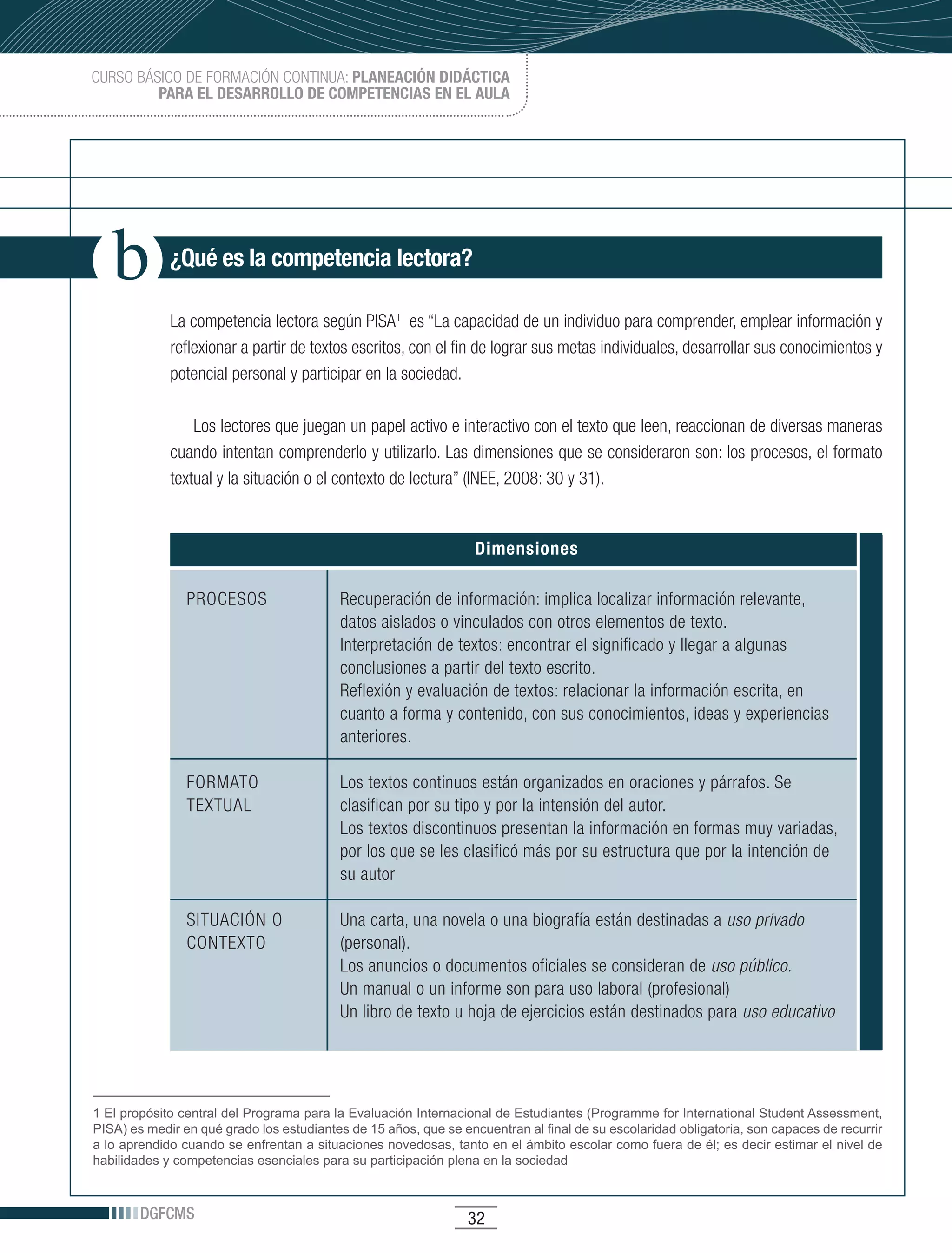 CURSO BÁSICO DE FORMACIÓN CONTINUA: PLANEACIÓN DIDÁCTICA
         PARA EL DESARROLLO DE COMPETENCIAS EN EL AULA




             ¿Qué es la competencia lectora?

             La competencia lectora según PISA1 es “La capacidad de un individuo para comprender, emplear información y
             reflexionar a partir de textos escritos, con el fin de lograr sus metas individuales, desarrollar sus conocimientos y
             potencial personal y participar en la sociedad.

                 Los lectores que juegan un papel activo e interactivo con el texto que leen, reaccionan de diversas maneras
             cuando intentan comprenderlo y utilizarlo. Las dimensiones que se consideraron son: los procesos, el formato
             textual y la situación o el contexto de lectura” (INEE, 2008: 30 y 31).


                                                                  Dimensiones

                PROCESOS                  Recuperación de información: implica localizar información relevante,
                                          datos aislados o vinculados con otros elementos de texto.
                                          Interpretación de textos: encontrar el significado y llegar a algunas
                                          conclusiones a partir del texto escrito.
                                          Reflexión y evaluación de textos: relacionar la información escrita, en
                                          cuanto a forma y contenido, con sus conocimientos, ideas y experiencias
                                          anteriores.

                FORMATO                   Los textos continuos están organizados en oraciones y párrafos. Se
                TEXTUAL                   clasifican por su tipo y por la intensión del autor.
                                          Los textos discontinuos presentan la información en formas muy variadas,
                                          por los que se les clasificó más por su estructura que por la intención de
                                          su autor

                SITUACIÓN O               Una carta, una novela o una biografía están destinadas a uso privado
                CONTEXTO                  (personal).
                                          Los anuncios o documentos oficiales se consideran de uso público.
                                          Un manual o un informe son para uso laboral (profesional)
                                          Un libro de texto u hoja de ejercicios están destinados para uso educativo




1 El propósito central del Programa para la Evaluación Internacional de Estudiantes (Programme for International Student Assessment,
PISA) es medir en qué grado los estudiantes de 15 años, que se encuentran al final de su escolaridad obligatoria, son capaces de recurrir
a lo aprendido cuando se enfrentan a situaciones novedosas, tanto en el ámbito escolar como fuera de él; es decir estimar el nivel de
habilidades y competencias esenciales para su participación plena en la sociedad



        DGFCMS                                                   32
 